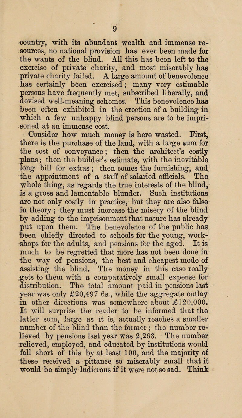 country, with its abundant wealth and immense re¬ sources, no national provision has ever been made for the wants of the blind. All this has been left to the exercise of private charity, and most miserably has private charity failed. A large amount of benevolence has certainly been exercised; many very estimable persons have frequently met, subscribed liberally, and devised well-meaning schemes. This benevolence has been often exhibited in the erection of a building in which a few unhappy blind persons are to be impri¬ soned at an immense cost. Consider how much money is here wasted. First, there is the purchase of the land, with a large sum for the cost of conveyance; then the architect’s costly plans; then the builder’s estimate, with the inevitable long bill for extras ; then comes the furnishing, and the appointment of a staff of salaried officials. The whole thing, as regards the true interests of the blind, is a gross and lamentable blunder. Such institutions are not only costly in practice, but they are also false in theory ; they must increase the misery of the blind by adding to the imprisonment that nature has already put upon them. The benevolence of the public has been chiefly directed to schools for the young, work¬ shops for the adults, and pensions for the aged. It is much to be regretted that more has not been done in the way of pensions, the best and cheapest mode of assisting the blind. The money in this case really gets to them with a comparatively small expense for distribution. The total amount paid in pensions last year was only £20,497 6s., while the aggregate outlay in other directions was somewhere about £120,000. Jt will surprise the reader to be informed that the latter sum, large as it is, actually reaches a smaller number of the blind than the former ; the number re¬ lieved by pensions last year was 2,263. The number relieved, employed, and educated by institutions would fall short of this by at least 100, and the majority of these received a pittance so miserably small that it would be simply ludicrous if it were not so sad. Think