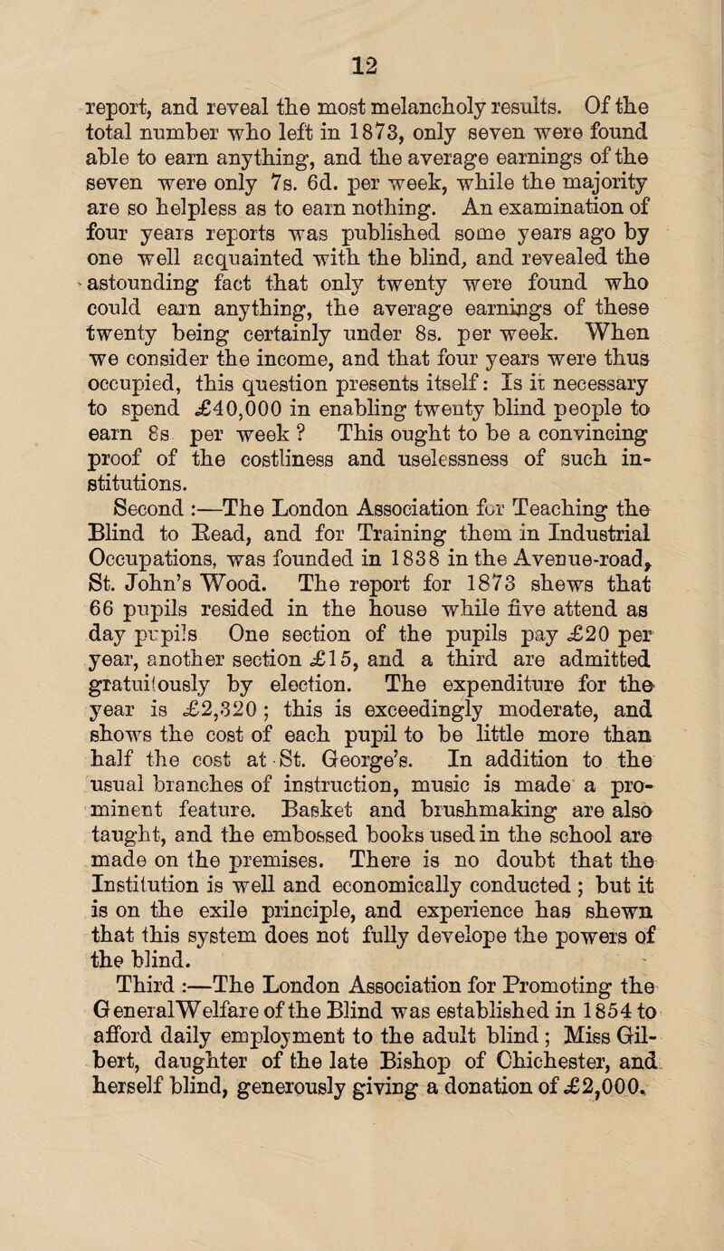 report, and reveal the most melancholy results. Of the total number who left in 1873, only seven were found able to earn anything, and the average earnings of the seven were only 7s. 6d. per week, while the majority are so helpless as to earn nothing. An examination of four years reports was published some years ago by one well acquainted with the blind, and revealed the > astounding fact that only twenty were found who could earn anything, the average earnings of these twenty being certainly under 8s. per week. When we consider the income, and that four years were thus occupied, this question presents itself: Is it necessary to spend .£40,000 in enabling twenty blind people to earn 8s per week ? This ought to be a convincing proof of the costliness and uselessness of such in¬ stitutions. Second :—The London Association for Teaching the Blind to Bead, and for Training them in Industrial Occupations, was founded in 1838 in the Avenue-road* St. John’s Wood. The report for 1873 shews that 66 pupils resided in the house while five attend as day pupils One section of the pupils pay <£20 per year, another section £15, and a third are admitted gratuitously by election. The expenditure for the- year is £2,320 ; this is exceedingly moderate, and shows the cost of each pupil to be little more than half the cost at St. George’s. In addition to the usual branches of instruction, music is made a pro¬ minent feature. Basket and blushmaking are also taught, and the embossed books used in the school are made on the premises. There is no doubt that the Institution is well and economically conducted ; but it is on the exile principle, and experience has shewn that this system does not fully develope the powers of the blind. Third :—The London Association for Promoting the GeneralWelfare of the Blind was established in 1854 to afford daily employment to the adult blind ; Miss Gil¬ bert, daughter of the late Bishop of Chichester, and herself blind, generously giving a donation of £2,000.