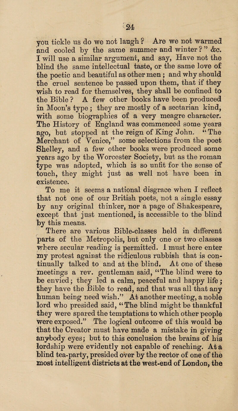 -24 yon tickle us do we not laugh P Are we not warmed and cooled by the same summer and winter ? ” &c. I will use a similar argument, and say, Have not the blind the same intellectual taste, or the same love of the poetic and beautiful as other men ; and why should the cruel sentence be passed upon them, that if they wish to read for themselves, they shall be confined to the Bible ? A few other books have been produced in Moon’s type ; they are mostly of a sectarian kind, with some biographies of a very meagre character. The History of England was commenced some years ago, but stopped at the reign of King John. “The Merchant of Venice,” some selections from the poet Shelley, and a few other books were produced some years ago by the Worcester Society, but as the roman type was adopted, which is so unfit for the sense of touch, they might just as well not have been in existence. To me it seems a national disgrace when I reflect that not one of our British poets, not a single essay ky any original thinker, nor a page of Shakespeare, except that just mentioned, is accessible to the blind by this means. There are various Bible-classes held in different parts of the Metropolis, but only one or two classes where secular reading is permitted. 1 must here enter my protest against the ridiculous rubbish that is con¬ tinually talked to and at the blind. At one of these meetings a rev. gentleman said, “The blind were to be envied; they led a calm, peaceful and happy life ; they have the Bible to read, and that was all that any human being need wish.” At another meeting, a noble lord who presided said, “The blind might be thankful they were spared the temptations to which other people were exposed.” The logical outcome of this would be that the Creator must have made a mistake in giving anybody eyes; but to this conclusion the brains of his lordship were evidently not capable of reaching. At a blind tea-party, presided over by the rector of one of the most intelligent districts at the west-end of London, the