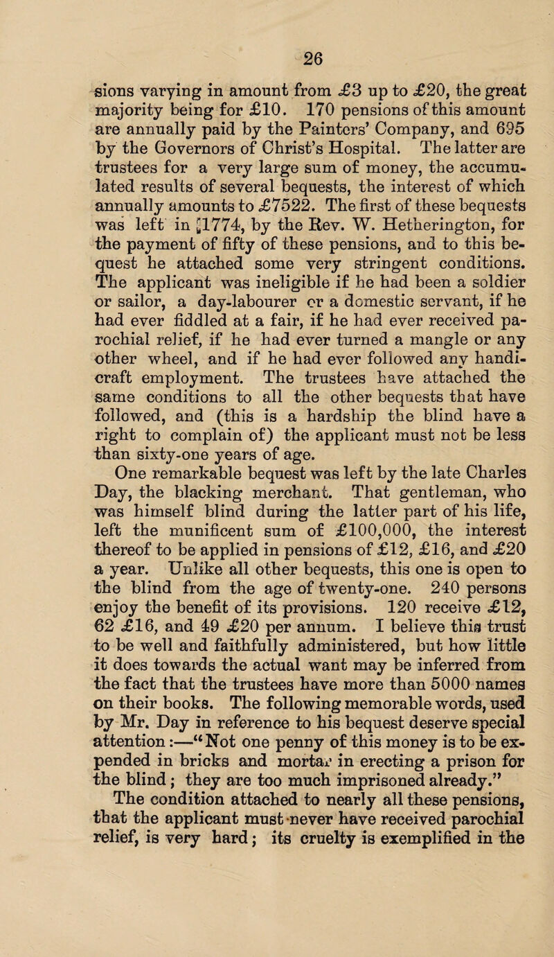 sions varying in amount from £3 up to .£20, the great majority being for £10. 170 pensions of this amount are annually paid by the Painters’ Company, and 695 by the Governors of Christ’s Hospital. The latter are trustees for a very large sum of money, the accumu¬ lated results of several bequests, the interest of which annually amounts to £7522. The first of these bequests was left in £1774, by the Rev. W. Hetherington, for the payment of fifty of these pensions, and to this be¬ quest he attached some very stringent conditions. The applicant was ineligible if he had been a soldier or sailor, a day-labourer or a domestic servant, if he had ever fiddled at a fair, if he had ever received pa¬ rochial relief, if he had ever turned a mangle or any other wheel, and if he had ever followed any handi¬ craft employment. The trustees have attached the same conditions to all the other bequests that have followed, and (this is a hardship the blind have a right to complain of) the applicant must not be less than sixty-one years of age. One remarkable bequest was left by the late Charles Day, the blacking merchant. That gentleman, who was himself blind during the latter part of his life, left the munificent sum of £100,000, the interest thereof to be applied in pensions of £12, £16, and £20 a year. Unlike all other bequests, this one is open to the blind from the age of twenty-one. 240 persons enjoy the benefit of its provisions. 120 receive £12, 62 £16, and 49 £20 per annum. I believe this trust to be well and faithfully administered, but how little it does towards the actual want may be inferred from the fact that the trustees have more than 5000 names on their books. The following memorable words, used by Mr. Day in reference to his bequest deserve special attention:—“Not one penny of this money is to be ex¬ pended in bricks and mortar in erecting a prison for the blind; they are too much imprisoned already.” The condition attached to nearly all these pensions, that the applicant must never have received parochial relief, is very hard; its cruelty is exemplified in the