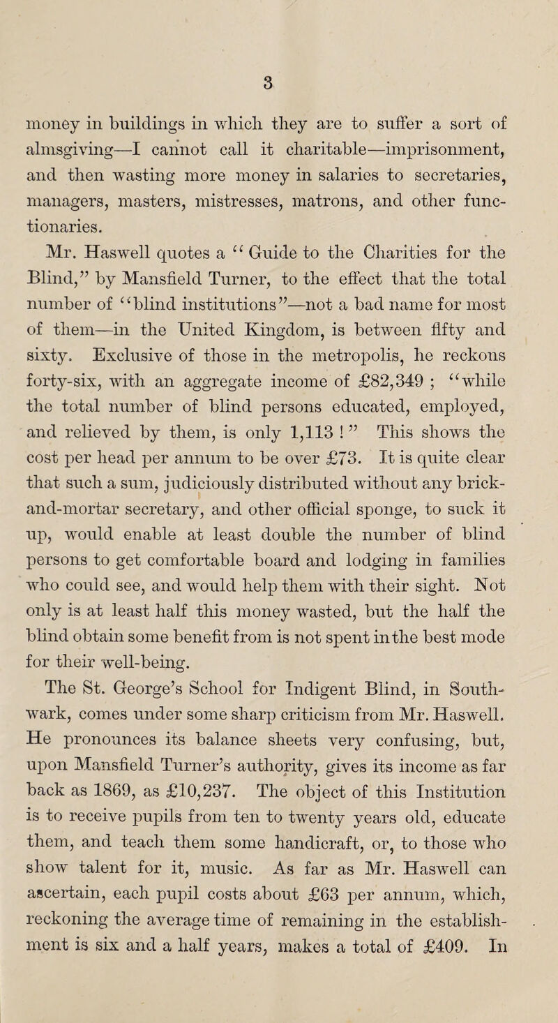 money in buildings in which they are to suffer a sort of almsgiving—I cannot call it charitable—imprisonment, and then wasting more money in salaries to secretaries, managers, masters, mistresses, matrons, and other func¬ tionaries. Mr. Haswell quotes a “ Guide to the Charities for the Blind,” by Mansfield Turner, to the effect that the total number of “blind institutions”—not a bad name for most of them—in the United Kingdom, is between fifty and sixty. Exclusive of those in the metropolis, he reckons forty-six, with an aggregate income of £82,349 ; “while the total number of blind persons educated, employed, and relieved by them, is only 1,113 ! ” This shows the cost per head per annum to be over £73. It is quite clear that such a sum, judiciously distributed without any brick- and-mortar secretary, and other official sponge, to suck it up, would enable at least double the number of blind persons to get comfortable board and lodging in families who could see, and would help them with their sight. Not only is at least half this money wasted, but the half the blind obtain some benefit from is not spent in the best mode for their well-being. The St. George’s School for Indigent Blind, in South¬ wark, comes under some sharp criticism from Mr. Haswell. He pronounces its balance sheets very confusing, but, upon Mansfield Turner’s authority, gives its income as far back as 1869, as £10,237. The object of this Institution is to receive pupils from ten to twenty years old, educate them, and teach them some handicraft, or, to those who show talent for it, music. As far as Mr. Haswell can ascertain, each pupil costs about £63 per annum, which, reckoning the average time of remaining in the establish¬ ment is six and a half years, makes a total of £409. In