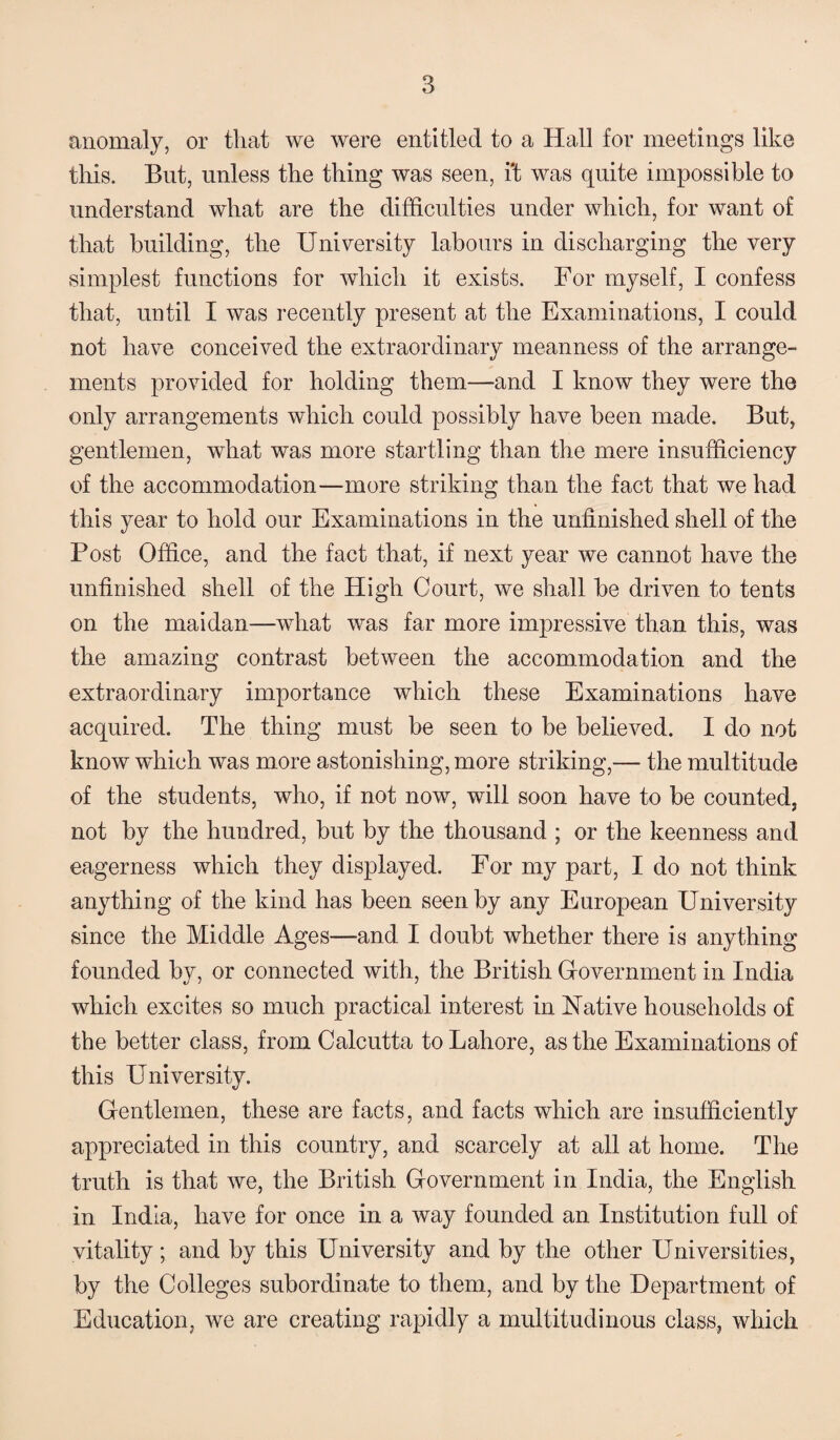anomaly, or that we were entitled to a Hall for meetings like this. But, unless the thing was seen, i't was quite impossible to understand what are the difficulties under which, for want of that building, the University labours in discharging the very simplest functions for which it exists. For myself, I confess that, until I was recently present at the Examinations, I could not have conceived the extraordinary meanness of the arrange¬ ments provided for holding them—and I know they were the only arrangements which could possibly have been made. But, gentlemen, what was more startling than the mere insufficiency of the accommodation—more striking than the fact that we had this year to hold our Examinations in the unfinished shell of the Post Office, and the fact that, if next year we cannot have the unfinished shell of the High Court, we shall be driven to tents on the maidan—what was far more impressive than this, was the amazing contrast between the accommodation and the extraordinary importance which these Examinations have acquired. The thing must be seen to be believed. I do not know which was more astonishing, more striking,— the multitude of the students, who, if not now, will soon have to be counted, not by the hundred, but by the thousand ; or the keenness and eagerness which they displayed. For my part, I do not think anything of the kind has been seen by any European University since the Middle Ages—and I doubt whether there is anything founded by, or connected with, the British Government in India which excites so much practical interest in Native households of the better class, from Calcutta to Lahore, as the Examinations of this University. Gentlemen, these are facts, and facts which are insufficiently appreciated in this country, and scarcely at all at home. The truth is that we, the British Government in India, the English in India, have for once in a way founded an Institution full of vitality; and by this University and by the other Universities, by the Colleges subordinate to them, and by the Department of Education, we are creating rapidly a multitudinous class, which