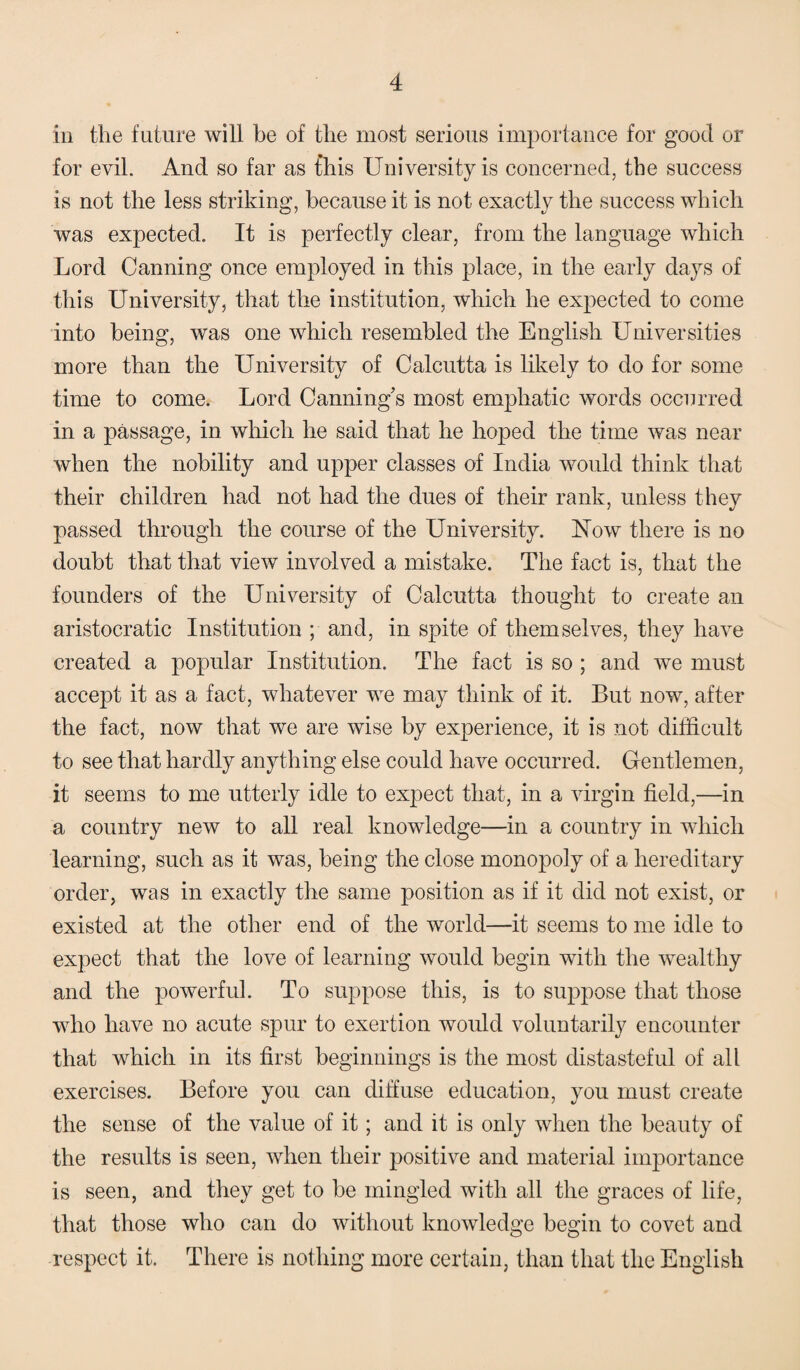 in the future will be of the most serious importance for good or for evil. And so far as this University is concerned, the success is not the less striking, because it is not exactly the success which was expected. It is perfectly clear, from the language which Lord Canning once employed in this place, in the early days of this University, that the institution, which he expected to come into being, was one which resembled the English Universities more than the University of Calcutta is likely to do for some time to come. Lord Canning’s most emphatic words occurred in a passage, in which he said that he hoped the time was near when the nobility and upper classes of India would think that their children had not had the dues of their rank, unless they passed through the course of the University. Now there is no doubt that that view involved a mistake. The fact is, that the founders of the University of Calcutta thought to create an aristocratic Institution ; and, in spite of themselves, they have created a popular Institution. The fact is so ; and we must accept it as a fact, whatever we may think of it. But now, after the fact, now that we are wise by experience, it is not difficult to see that hardly anything else could have occurred. Gentlemen, it seems to me utterly idle to expect that, in a virgin field,—in a country new to all real knowledge—in a country in which learning, such as it was, being the close monopoly of a hereditary order, was in exactly the same position as if it did not exist, or existed at the other end of the world—it seems to me idle to expect that the love of learning would begin with the wealthy and the powerful. To suppose this, is to suppose that those who have no acute spur to exertion would voluntarily encounter that which in its first beginnings is the most distasteful of all exercises. Before you can diffuse education, you must create the sense of the value of it; and it is only when the beauty of the results is seen, when their positive and material importance is seen, and they get to be mingled with all the graces of life, that those who can do without knowledge begin to covet and respect it. There is nothing more certain, than that the English