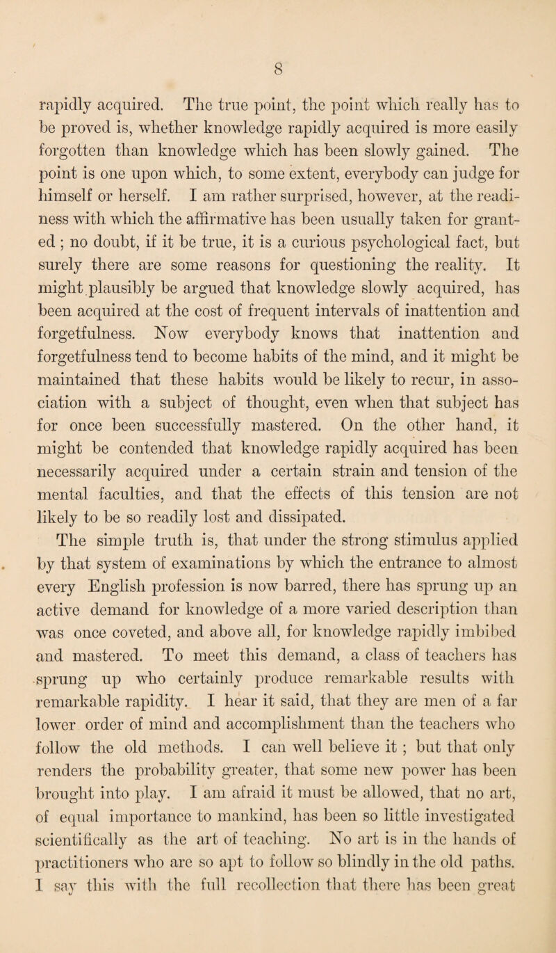 rapidly acquired. The true point, the point which really has to be proved is, whether knowledge rapidly acquired is more easily forgotten than knowledge which has been slowly gained. The point is one upon which, to some extent, everybody can judge for himself or herself. I am rather surprised, however, at the readi¬ ness with which the affirmative has been usually taken for grant¬ ed ; no doubt, if it be true, it is a curious psychological fact, but surely there are some reasons for questioning the reality. It might plausibly be argued that knowledge slowly acquired, has been acquired at the cost of frequent intervals of inattention and forgetfulness. Now everybody knows that inattention and forgetfulness tend to become habits of the mind, and it might be maintained that these habits would be likely to recur, in asso¬ ciation with a subject of thought, even when that subject has for once been successfully mastered. On the other hand, it might be contended that knowledge rapidly acquired has been necessarily acquired under a certain strain and tension of the mental faculties, and that the effects of this tension are not likely to be so readily lost and dissipated. The simple truth is, that under the strong stimulus applied by that system of examinations by which the entrance to almost every English profession is now barred, there has sprung up an active demand for knowledge of a more varied description than was once coveted, and above all, for knowledge rapidly imbibed and mastered. To meet this demand, a class of teachers has sprung up who certainly produce remarkable results with remarkable rapidity. I hear it said, that they are men of a far lower order of mind and accomplishment than the teachers who follow the old methods. I can well believe it ; but that only renders the probability greater, that some new power has been brought into play. I am afraid it must be allowed, that no art, of equal importance to mankind, has been so little investigated scientifically as the art of teaching. No art is in the hands of practitioners who are so apt to follow so blindly in the old paths. I say this with the full recollection that there has been great