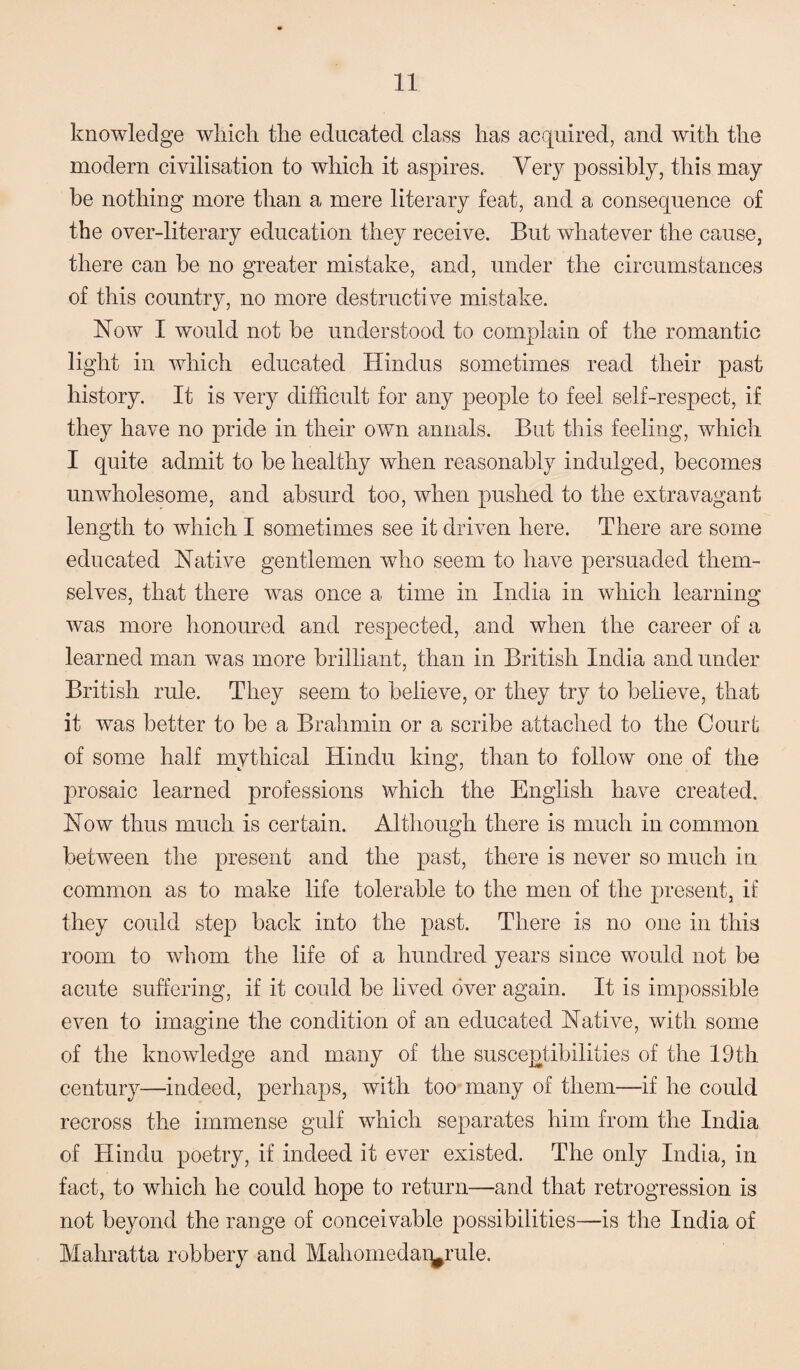 knowledge which the educated class has acquired, and with the modern civilisation to which it aspires. Very possibly, this may be nothing more than a mere literary feat, and a consequence of the over-literary education they receive. But whatever the cause, there can be no greater mistake, and, under the circumstances of this country, no more destructive mistake. Now I would not be understood to complain of the romantic light in which educated Hindus sometimes read their past history. It is very difficult for any people to feel self-respect, if they have no pride in their own annals. But this feeling, which I quite admit to be healthy when reasonably indulged, becomes unwholesome, and absurd too, when pushed to the extravagant length to which I sometimes see it driven here. There are some educated Native gentlemen who seem to have persuaded them¬ selves, that there was once a time in India in which learning was more honoured and respected, and when the career of a learned man was more brilliant, than in British India and under British rule. They seem to believe, or they try to believe, that it was better to be a Brahmin or a scribe attached to the Court of some half mythical Hindu king, than to follow one of the prosaic learned professions which the English have created. Now thus much is certain. Although there is much in common between the present and the past, there is never so much in common as to make life tolerable to the men of the present, if they could step back into the past. There is no one in this room to whom the life of a hundred years since would not be acute suffering, if it could be lived over again. It is impossible even to imagine the condition of an educated Native, with some of the knowledge and many of the susceptibilities of the 19th century—indeed, perhaps, with too many of them—if he could recross the immense gulf which separates him from the India of Hindu poetry, if indeed it ever existed. The only India, in fact, to which he could hope to return—and that retrogression is not beyond the range of conceivable possibilities—is the India of Mahratta robbery and Mahomedar^rule.