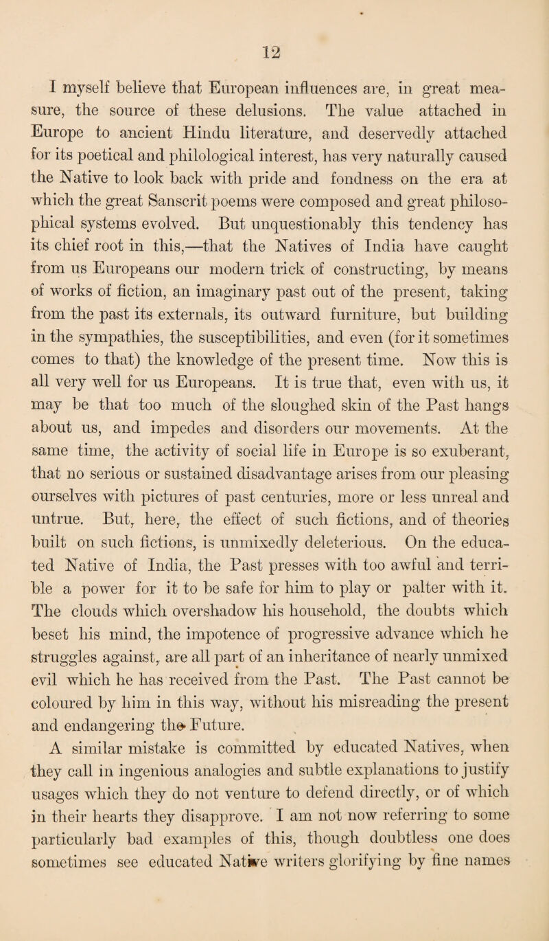 I myself believe that European influences are, in great mea¬ sure, the source of these delusions. The value attached in Europe to ancient Hindu literature, and deservedly attached for its poetical and philological interest, has very naturally caused the Native to look back with pride and fondness on the era at which the great Sanscrit poems were composed and great philoso¬ phical systems evolved. But unquestionably this tendency has its chief root in this,—that the Natives of India have caught from us Europeans our modern trick of constructing, by means of works of fiction, an imaginary past out of the present, taking from the past its externals, its outward furniture, but building in the sympathies, the susceptibilities, and even (for it sometimes comes to that) the knowledge of the present time. Now this is all very well for us Europeans. It is true that, even with us, it may be that too much of the sloughed skin of the Past hangs about us, and impedes and disorders our movements. At the same time, the activity of social life in Europe is so exuberant, that no serious or sustained disadvantage arises from our pleasing ourselves with pictures of past centuries, more or less unreal and untrue. But, here, the effect of such fictions, and of theories built on such fictions, is unmixedly deleterious. On the educa¬ ted Native of India, the Past presses with too awful and terri¬ ble a power for it to be safe for him to play or palter with it. The clouds which overshadow his household, the doubts which beset his mind, the impotence of progressive advance which he struggles against, are all part of an inheritance of nearly unmixed evil which he has received from the Past. The Past cannot be coloured by him in this way, without his misreading the present and endangering the* Future. A similar mistake is committed by educated Natives, when they call in ingenious analogies and subtle explanations to justify usages which they do not venture to defend directly, or of which in their hearts they disapprove. I am not now referring to some particularly bad examples of this, though doubtless one does sometimes see educated Native writers glorifying by fine names