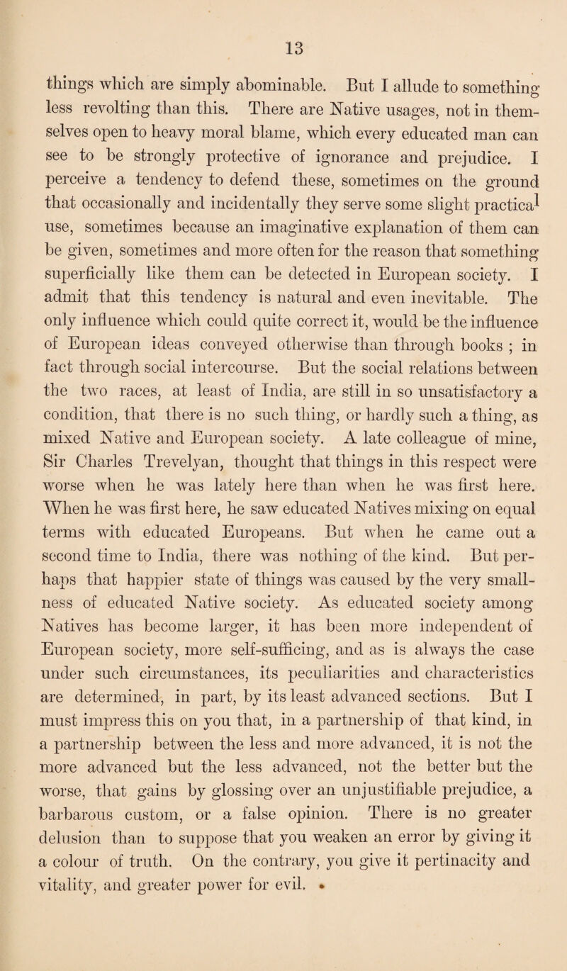 things which are simply abominable. But I allude to something o less revolting than this. There are Native usages, not in them¬ selves open to heavy moral blame, which every educated man can see to be strongly protective of ignorance and prejudice. I perceive a tendency to defend these, sometimes on the ground that occasionally and incidentally they serve some slight practical use, sometimes because an imaginative explanation of them can be given, sometimes and more often for the reason that something superficially like them can be detected in European society. I admit that this tendency is natural and even inevitable. The only influence which could quite correct it, would be the influence of European ideas conveyed otherwise than through books ; in fact through social intercourse. But the social relations between the two races, at least of India, are still in so unsatisfactory a condition, that there is no such thing, or hardly such a thing, as mixed Native and European society. A late colleague of mine, Sir Charles Trevelyan, thought that things in this respect were worse when he was lately here than when he was first here. When he was first here, he saw educated Natives mixing on equal terms with educated Europeans. But when he came out a second time to India, there was nothing of the kind. But per¬ haps that happier state of things was caused by the very small¬ ness of educated Native society. As educated society among Natives has become larger, it has been more independent of European society, more self-sufficing, and as is always the case under such circumstances, its peculiarities and characteristics are determined, in part, by its least advanced sections. But I must impress this on you that, in a partnership of that kind, in a partnership between the less and more advanced, it is not the more advanced but the less advanced, not the better but the worse, that gains by glossing over an unjustifiable prejudice, a barbarous custom, or a false opinion. There is no greater delusion than to suppose that you weaken an error by giving it a colour of truth. On the contrary, you give it pertinacity and vitality, and greater power for evil. *