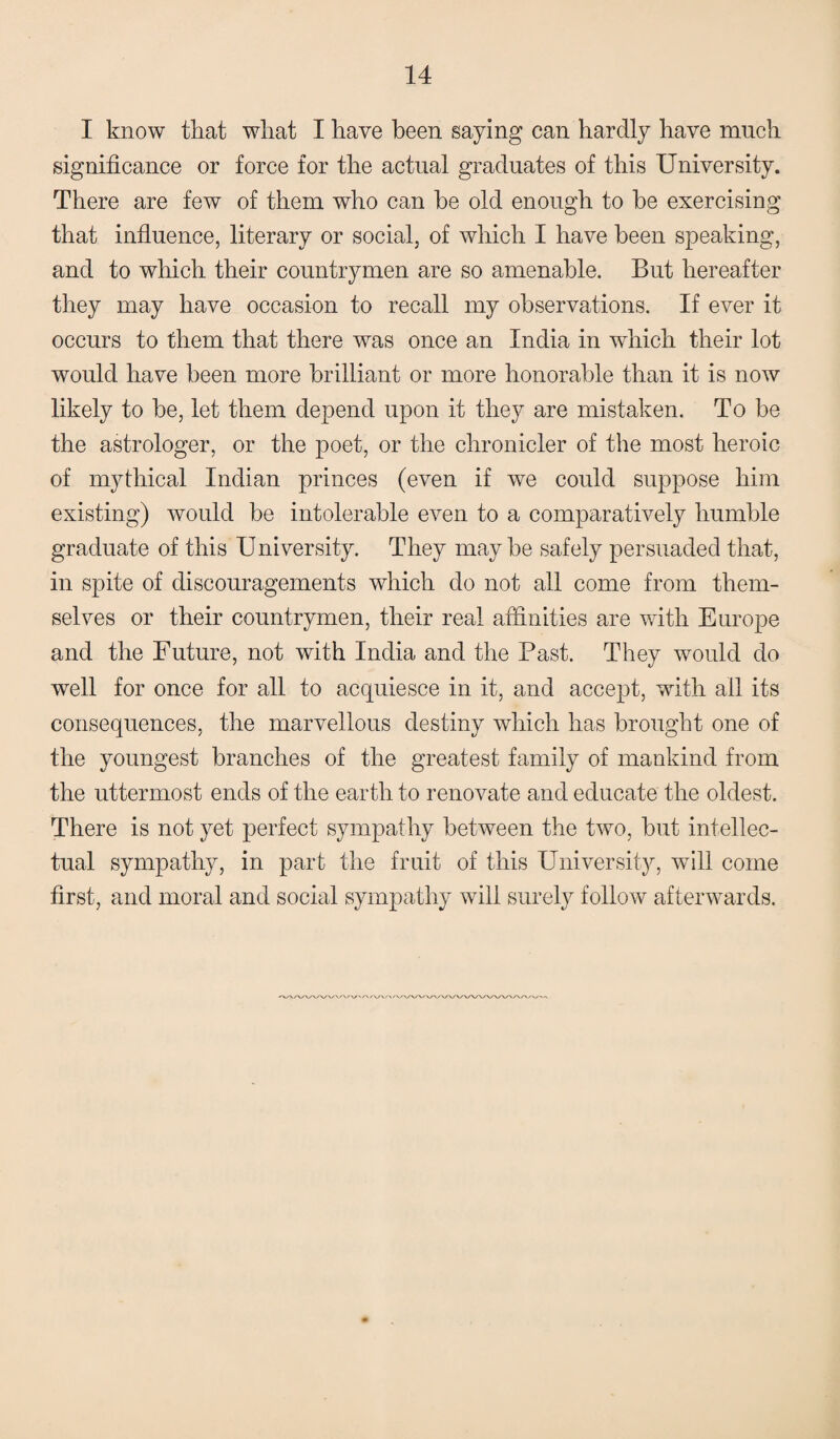 I know that what I have been saying can hardly have much significance or force for the actual graduates of this University. There are few of them who can be old enough to be exercising that influence, literary or social, of which I have been speaking, and to which their countrymen are so amenable. But hereafter they may have occasion to recall my observations. If ever it occurs to them that there was once an India in which their lot would have been more brilliant or more honorable than it is now likely to be, let them depend upon it they are mistaken. To be the astrologer, or the poet, or the chronicler of the most heroic of mythical Indian princes (even if we could suppose him existing) would be intolerable even to a comparatively humble graduate of this U niversity. They may be safely persuaded that, in spite of discouragements which do not all come from them¬ selves or their countrymen, their real affinities are with Europe and the Future, not with India and the Past. They would do well for once for all to acquiesce in it, and accept, with all its consequences, the marvellous destiny which has brought one of the youngest branches of the greatest family of mankind from the uttermost ends of the earth to renovate and educate the oldest. There is not yet perfect sympathy between the two, but intellec¬ tual sympathy, in part the fruit of this University, will come first, and moral and social sympathy will surely follow afterwards. •VV/V'A^WX-