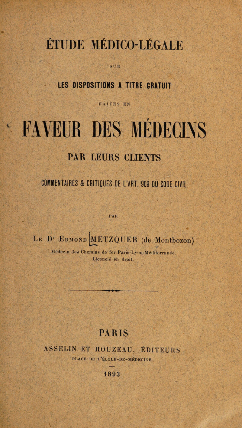 ÉTUDE MÉDICO-LÉGALE SUR LES DISPOSITIONS A TITRE GRATUIT P ~ FAITES EN PAR LEURS CLIENTS COMMENTAIRES & CRITIQUES OE L’ART. 909 DU CODE CIVIL PAR Le Dl Edmond JmETZQUER (de Montbozon) Médecin des Chemins de fer Paris-Lyon-Méditerranée, Licencié en droit. PARIS ASSELLN ET HOUZEAü, ÉDITEURS PLACE DE L,KCOLE-DE-MEDECINE 1893