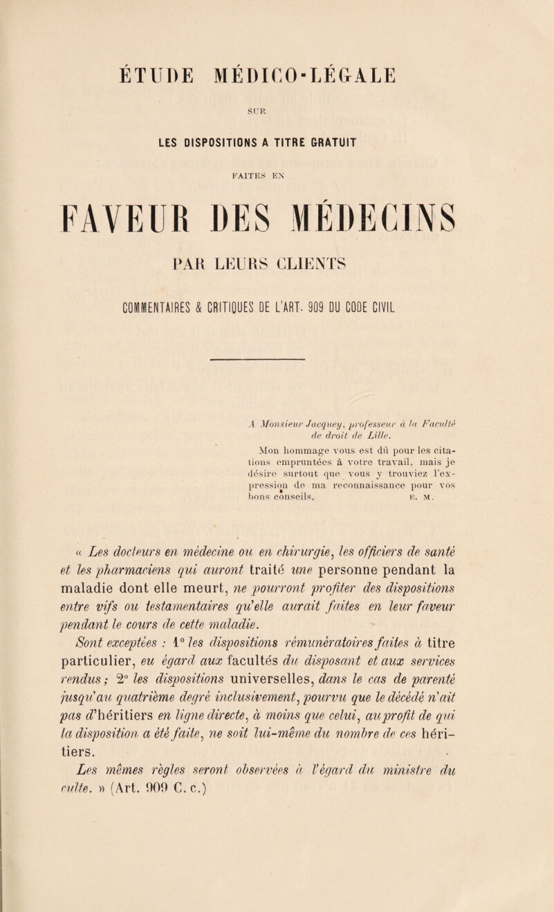 SUR LES DISPOSITIONS A TITRE GRATUIT FAITES EN FAVEUR DES PAH LEURS CLIENTS COMMENTAIRES & CRITIQUES DE L’ART. 909 DU CODE CIVIL A Monsieur Jacquey, professeur à la Faculté de droit de Lille. Mon hommage vous est dû pour les cita¬ tions empruntées à votre travail, mais je désire surtout que vous y trouviez l’ex¬ pression de ma reconnaissance pour vos bons conseils. e. m. « Les docteurs en médecine ou en chirurgie, les officiers de santé et les pharmaciens qui auront traité une personne pendant la maladie dont elle meurt, ne pourront profiter des dispositions entre vifs ou testamentaires qu'elle aurait faites en leur faveur pendant le cours de cette maladie. Sont exceptées : 1° les dispositions rémunèratoires faites à titre particulier, eu égard aux facultés du disposant et aux services rendus ; 2° les dispositions universelles, dans le cas de parenté jusqu'au quatrième degré inclusivement, pourvu que le décédé n'ait pas d’héritiers en ligne directe, à moins que celui, au profit de qui la disposition a été faite, ne soit lui-méme du nombre de ces héri¬ tiers. Les mêmes règles seront observées à l’égard du ministre du culte. » (Art. 909 C. c.)