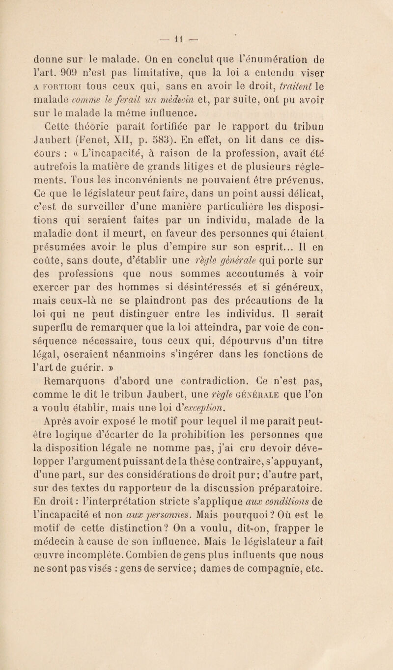 donne sur le malade. On en conclut que l’énumération de l’art. 909 n’est pas limitative, que la loi a entendu viser a fortiori tous ceux qui, sans en avoir le droit, traitent le malade comme le ferait un médecin et, par suite, ont pu avoir sur le malade la même influence. Cette théorie paraît fortifiée par Je rapport du tribun Jaubert (Fenet, XII, p. 583). En effet, on lit dans ce dis¬ cours : « L’incapacité, à raison de la profession, avait été autrefois la matière de grands litiges et de plusieurs règle¬ ments. Tous les inconvénients ne pouvaient être prévenus. Ce que le législateur peut faire, dans un point aussi délicat, c’est de surveiller d’une manière particulière les disposi¬ tions qui seraient faites par un individu, malade de la maladie dont il meurt, en faveur des personnes qui étaient présumées avoir le plus d’empire sur son esprit... Il en coûte, sans doute, d’établir une régie générale qui porte sur des professions que nous sommes accoutumés à voir exercer par des hommes si désintéressés et si généreux, mais ceux-là ne se plaindront pas des précautions de la loi qui ne peut distinguer entre les individus. Il serait superflu de remarquer que la loi atteindra, par voie de con¬ séquence nécessaire, tous ceux qui, dépourvus d’un titre légal, oseraient néanmoins s’ingérer dans les fonctions de l’art de guérir, d Remarquons d’abord une contradiction. Ce n’est pas, comme le dit le tribun Jaubert, une règle générale que l’on a voulu établir, mais une loi d'exception. Après avoir exposé le motif pour lequel il me paraît peut- être logique d’écarter de la prohibition les personnes que la disposition légale ne nomme pas, j’ai cru devoir déve¬ lopper l’argument puissant de la thèse contraire, s’appuyant , d’une part, sur des considérations de droit pur ; d’autre part, sur des textes du rapporteur de la discussion préparatoire. En droit : l’interprétation stricte s’applique aux conditions de l’incapacité et non aux personnes. Mais pourquoi? Où est le motif de cette distinction? On a voulu, dit-on, frapper le médecin à cause de son influence. Mais le législateur a fait œuvre incomplète. Combien de gens plus inlluents que nous ne sont pas visés : gens de service ; dames de compagnie, etc.