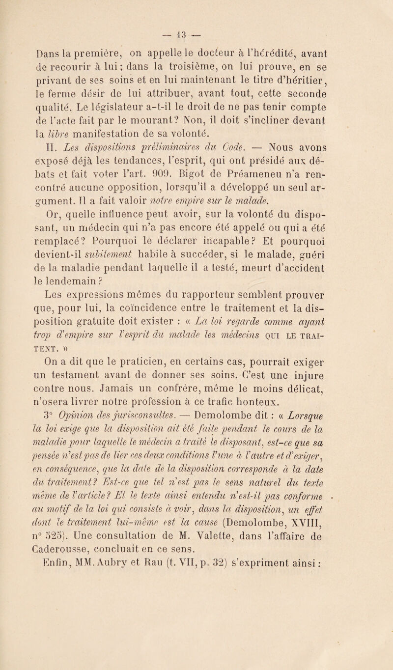 Dans la première, on appelle le docteur à l’hérédité, avant de recourir à lui ; dans la troisième, on lui prouve, en se privant de ses soins et en lui maintenant le titre d’héritier, le ferme désir de lui attribuer, avant tout, cette seconde qualité. Le législateur a-t-il le droit de ne pas tenir compte de l’acte fait par le mourant? Non, il doit s’incliner devant la libre manifestation de sa volonté. II. Les dispositions préliminaires du Gode. — Nous avons exposé déjà les tendances, l’esprit, qui ont présidé aux dé¬ bats et fait voter l’art. 909. Bigot de Préameneu n’a ren¬ contré aucune opposition, lorsqu’il a développé un seul ar¬ gument. Il a fait valoir notre empire sur le malade. Or, quelle influence peut avoir, sur la volonté du dispo¬ sant, un médecin qui n’a pas encore été appelé ou qui a été remplacé? Pourquoi le déclarer incapable? Et pourquoi devient-il subitement habile à succéder, si le malade, guéri de la maladie pendant laquelle il a testé, meurt d’accident le lendemain ? Les expressions mêmes du rapporteur semblent prouver que, pour lui, la coïncidence entre le traitement et la dis¬ position gratuite doit exister : « La loi regarde comme ayant trop d'empire sur Vesprit du malade les médecins qui le trai¬ tent. » On a dit que le praticien, en certains cas, pourrait exiger un testament avant de donner ses soins. C’est une injure contre nous. Jamais un confrère, même le moins délicat, n’osera livrer notre profession à ce trafic honteux. 3° Opinion des jurisconsultes. — Demolombe dit : a Lorsque la loi exige que Ici disposition ait été faite pendant le cours de la maladie pour laquelle le médecin a traité le disposant, est-ce que sa pensée n'est pas de lier ces deux conditions Vune à Vautre et d'exiger, en conséquence, que la date de la disposition corresponde à la date du traitement ? Est-ce que tel n'est pas le sens naturel du texte meme de l'article ? Et le texte ainsi entendu n'est-il pas conforme • au motif de la loi qui consiste à voir, dans la disposition, un effet dont le traitement lui-même est la cause (Demolombe, XVIII, n° 525). Une consultation de M. Valette, dans l’affaire de Caderousse, concluait en ce sens. Enfin, MM. Aubry et Rau (t. VII, p. 32) s’expriment ainsi :