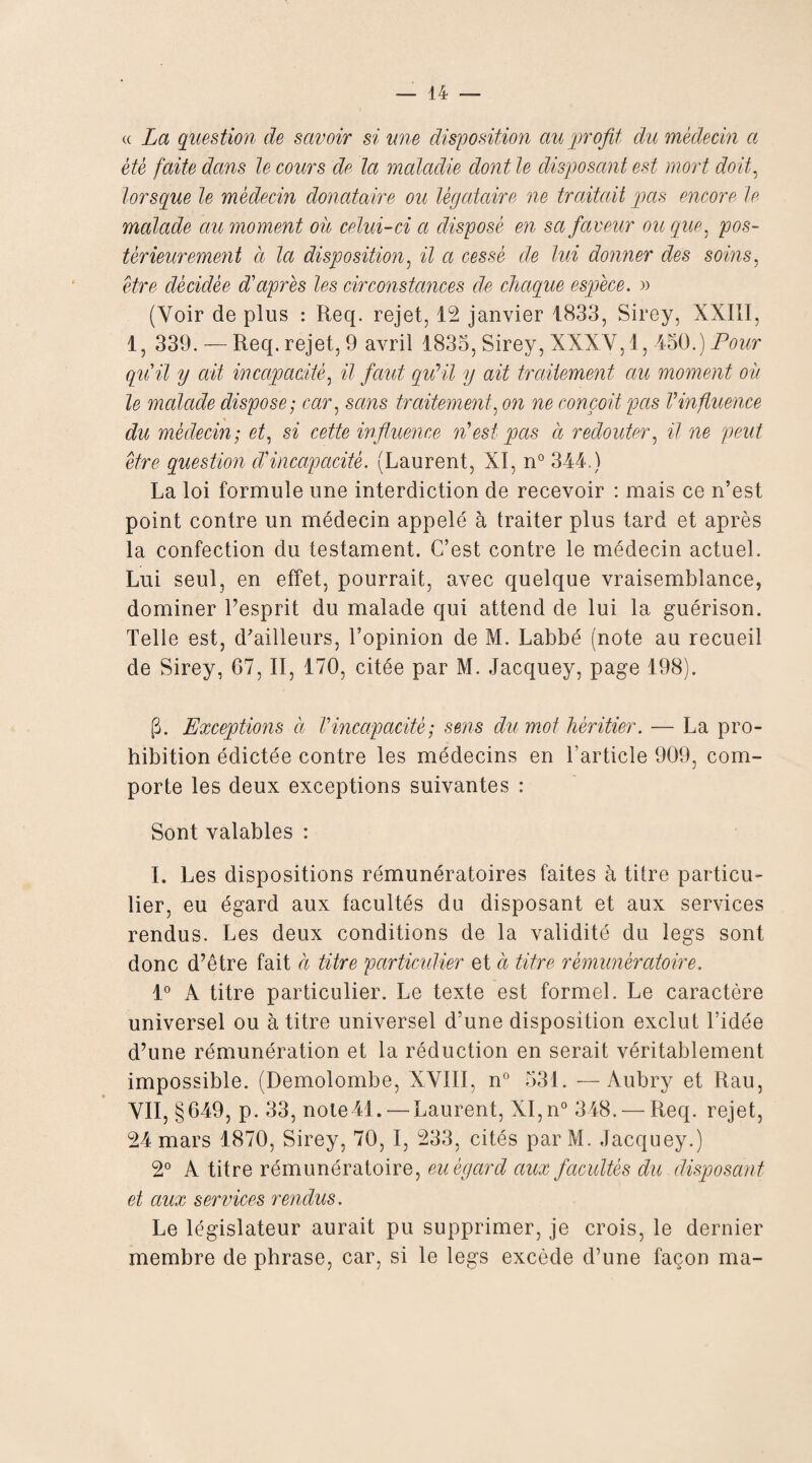 « La question de savoir si une disposition au profit du médecin a été faite dans le cours de la maladie dont le disposant est mort doit, lorsque le médecin donataire ou légataire ne traitait pas encore le malade au moment où celui-ci a disposé en sa faveur ou que, pos¬ térieurement à la disposition, il a cessé de lui donner des soins, être décidée d'après les circonstances de chaque espèce. » (Voir de plus : Req. rejet, 12 janvier 1833, Sirey, XXIII, 1, 339. — Req. rejet, 9 avril 1835, Sirey, XXXV, 1, 450.) Pour qu'il y ait incapacité, il faut qu’il y ait traitement au moment où le malade dispose; car, sans traitement, on ne conçoit pas Vinfluence du médecin; et, si cette influence n'est pas à redouter, il ne peut être question d'incapacité. (Laurent, XI, n° 344.) La loi formule une interdiction de recevoir : mais ce n’est point contre un médecin appelé à traiter plus tard et après la confection du testament. C’est contre le médecin actuel. Lui seul, en effet, pourrait, avec quelque vraisemblance, dominer l’esprit du malade qui attend de lui la guérison. Telle est, d’ailleurs, l’opinion de M. Labbé (note au recueil de Sirey, 67, II, 170, citée par M. Jacquey, page 198). G. Exceptions à Vincapacité; sens du mot héritier. — La pro¬ hibition édictée contre les médecins en l’article 909, com¬ porte les deux exceptions suivantes : Sont valables : I. Les dispositions rémunératoires faites à titre particu¬ lier, eu égard aux facultés du disposant et aux services rendus. Les deux conditions de la validité du legs sont donc d’être fait à titre particulier et a titre rèmunèratoire. 1° A titre particulier. Le texte est formel. Le caractère universel ou à titre universel d’une disposition exclut l’idée d’une rémunération et la réduction en serait véritablement impossible. (Demolombe, XVIII, n° 531. —Aubry et Rau, VII, §649, p. 33, nole ll. — Laurent, XI,n° 348. — Req. rejet, 24 mars 1870, Sirey, 70, I, 233, cités par M. Jacquey.) 2° A titre rèmunèratoire, eu égard aux facultés du disposant et aux services rendus. Le législateur aurait pu supprimer, je crois, le dernier membre de phrase, car, si le legs excède d’une façon ma-