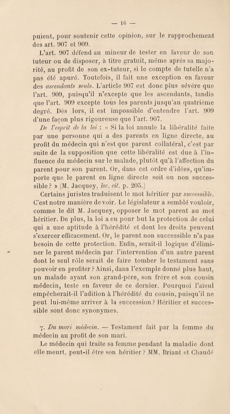 puient, pour soutenir cette opinion, sur le rapprochement des art. 907 et 909. L’art. 907 défend au mineur de tester en faveur de son tuteur ou de disposer, à titre gratuit, même après sa majo¬ rité, au profit de son ex-tuteur, si le compte de tutelle n’a pas été apuré. Toutefois, il fait une exception en faveur des ascendants seuls. L’article 907 est donc plus sévère que l’art. 909, puisqu’il n’excepte que les ascendants, tandis que l’art. 909 excepte tous les parents jusqu’au quatrième degré. Dès lors, il est impossible d’entendre l’art. 909 d’une façon plus rigoureuse que l’art. 907. De Vesprit de la loi : « Si la loi annule la libéralité faite par une personne qui a des parents en ligne directe, au profit du médecin qui n’est que parent collatéral, c’est par suite de la supposition que cette libéralité est due à l’in¬ fluence du médecin sur le malade, plutôt qu’à l'affection du parent pour son parent. Or, dans cet ordre d’idées, qu’im¬ porte que le parent en ligne directe soit ou non succes¬ sible ? y> (M. Jacquey, loc. cit. p. 205.) Certains juristes traduisent le mot héritier par successible. C’est notre manière devoir. Le législateur a semblé vouloir, comme le dit M. Jacquey, opposer le mot parent au mot héritier. De plus, la loi a eu pour but la protection de celui qui a une aptitude à l’hérédité et dont les droits peuvent s’exercer efficacement. Or, le parent non successible n’a pas besoin de cette protection. Enfin, serait-il logique d’élimi¬ ner le parent médecin par l'intervention d’un autre parent dont le seul rôle serait de faire tomber le testament sans pouvoir en profiter ? Ainsi, dans l’exemple donné plus haut, un malade ayant son grand-père, son frère et son cousin médecin, teste en faveur de ce dernier. Pourquoi l’aïeul empêcherait-il l’adition à l’hérédité du cousin, puisqu'il ne peut lui-même arriver à la succession? Héritier et succes¬ sible sont donc synonymes. y. Du mari médecin. — Testament fait par la femme du médecin au profit de son mari. Le médecin qui traite sa femme pendant la maladie dont elle meurt, peut-il être son héritier? MM. Priant et Chaude