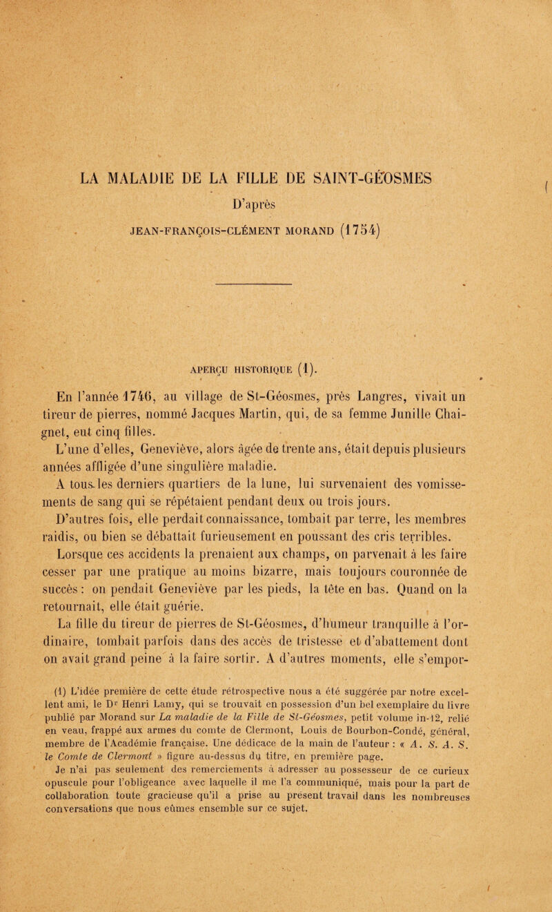 LA MALADIE DE LA EILLE DE SAINT-GÉOSMES D’après JEAN-FRANÇOIS-CLÉMENT MORAND (1754) APERÇU HISTORIQUE (1). En l’année 4746, au village cle St-Géosmes, près Langres, vivait un tireur de pierres, nommé Jacques Martin, qui, de sa femme Junille Chai- gnet, eut cinq filles. L’une d’elles, Geneviève, alors âgée de trente ans, était depuis plusieurs années affligée d’une singulière maladie. À tous, les derniers quartiers de la lune, lui survenaient des vomisse¬ ments de sang qui se répétaient pendant deux ou trois jours. D’autres fois, elle perdait connaissance, tombait par terre, les membres raidis, ou bien se débattait furieusement en poussant des cris terribles. Lorsque ces accidents la prenaient aux champs, on parvenait à les faire cesser par une pratique au moins bizarre, mais toujours couronnée de succès : on pendait Geneviève par les pieds, la tête en bas. Quand on la retournait, elle était guérie. La fille du tireur de pierres de St-Géosmes, d’humeur tranquille à l’or¬ dinaire, tombait parfois dans des accès de tristesse et d’abattement dont on avait grand peine à la faire sortir. A d’autres moments, elle s’empor- (1) L’idée première de cette étude rétrospective nous a été suggérée par notre excel¬ lent ami, le Dr Henri Lamy, qui se trouvait en possession d’un bel exemplaire du livre publié par Morand sur La maladie de la Fille de St-Géosmes, petit volume in-i2, relié en veau, frappé aux armes du comte de Clermont, Louis de Bourbon-Condé, général, membre de l’Académie française. Une dédicace de la main de l’auteur : « A. S. A. S. le Comte de Clermont » figure au-dessus du titre, en première page. Je n’ai pas seulement des remerciements à adresser au possesseur de ce curieux opuscule pour l’obligeance avec laquelle il me l’a communiqué, mais pour la part de collaboration toute gracieuse qu’il a prise au présent travail dans les nombreuses conversations que nous eûmes ensemble sur ce sujet. /
