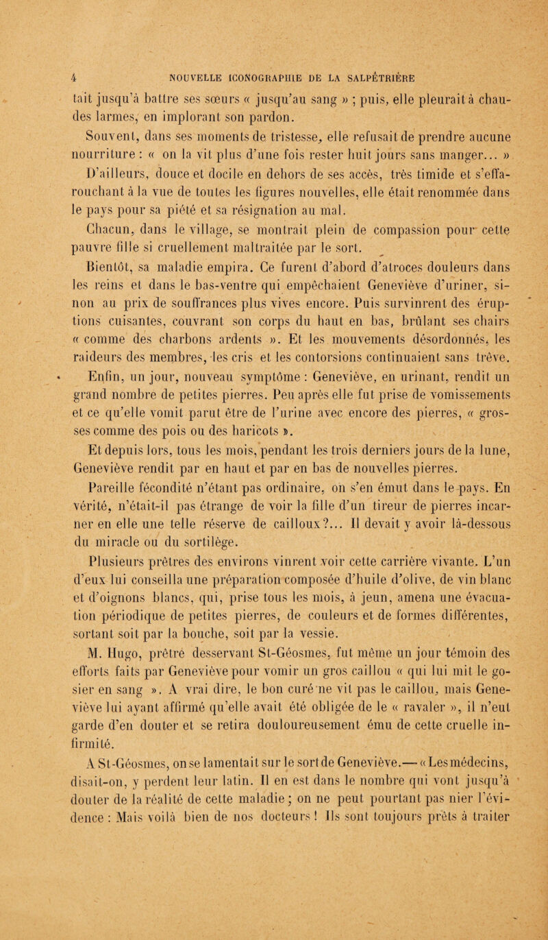 tait jusqu’à battre ses sœurs « jusqu’au sang » ; puis, elle pleurait à chau¬ des larmes, en implorant son pardon. Souvent, dans ses moments de tristesse, elle refusait de prendre aucune nourriture : « on la vit plus d’une fois rester huit jours sans manger... » D’ailleurs, douce et docile en dehors de ses accès, très timide et s’effa¬ rouchant à la vue de toutes les figures nouvelles, elle était renommée dans le pays pour sa piété et sa résignation au mal. Chacun, dans le village, se montrait plein de compassion pour cette pauvre fille si cruellement maltraitée par le sort. Bientôt, sa maladie empira. Ce furent d’abord d’atroces douleurs dans les reins et dans le bas-ventre qui empêchaient Geneviève d’uriner, si¬ non au prix de souffrances plus vives encore. Puis survinrent des érup¬ tions cuisantes, couvrant son corps du haut en bas, brûlant ses chairs « comme des charbons ardents ». Et les mouvements désordonnés* les raideurs des membres, les cris et les contorsions continuaient sans trêve. Enfin, un jour, nouveau symptôme : Geneviève, en urinant, rendit un grand nombre de petites pierres. Peu après elle fut prise de vomissements et ce qu’elle vomit parut être de l’urine avec encore des pierres, « gros¬ ses comme des pois ou des haricots ». Et depuis lors, tous les mois, pendant les trois derniers jours de la lune, Geneviève rendit par en haut et par en bas de nouvelles pierres. Pareille fécondité n’étant pas ordinaire, on s’en émut dans le pays. En vérité, n’était-il pas étrange de voir la fille d’un tireur de pierres incar¬ ner en elle une telle réserve de cailloux?... Il devait y avoir là-dessous du miracle ou du sortilège. Plusieurs prêtres des environs vinrent voir cette carrière vivante. L’un d’eux lui conseilla une préparation composée d’huile d’olive, de vin blanc et d’oignons blancs, qui, prise tous les mois, à jeun, amena une évacua¬ tion périodique de petites pierres, de couleurs et de formes différentes, sortant soit par la bouche, soit par la vessie. M. Hugo, prêtre desservant St-Géosmes, fut même un jour témoin des efforts faits par Geneviève pour vomir un gros caillou « qui lui mit le go¬ sier en sang ». A vrai dire, le bon curé ne vit pas le caillou, mais Gene¬ viève lui ayant affirmé qu’elle avait été obligée de le « ravaler », il n’eut garde d’en douter et se retira douloureusement ému de cette cruelle in¬ firmité. A St-Géosmes, on se lamentait sur le sort de Geneviève.-— « Les médecins, disait-on, y perdent leur latin. Il en est dans le nombre qui vont jusqu’à douter de la réalité de cette maladie; on ne peut pourtant pas nier l’évi¬ dence : Mais voilà bien de nos docteurs ! Ils sont toujours prêts à traiter