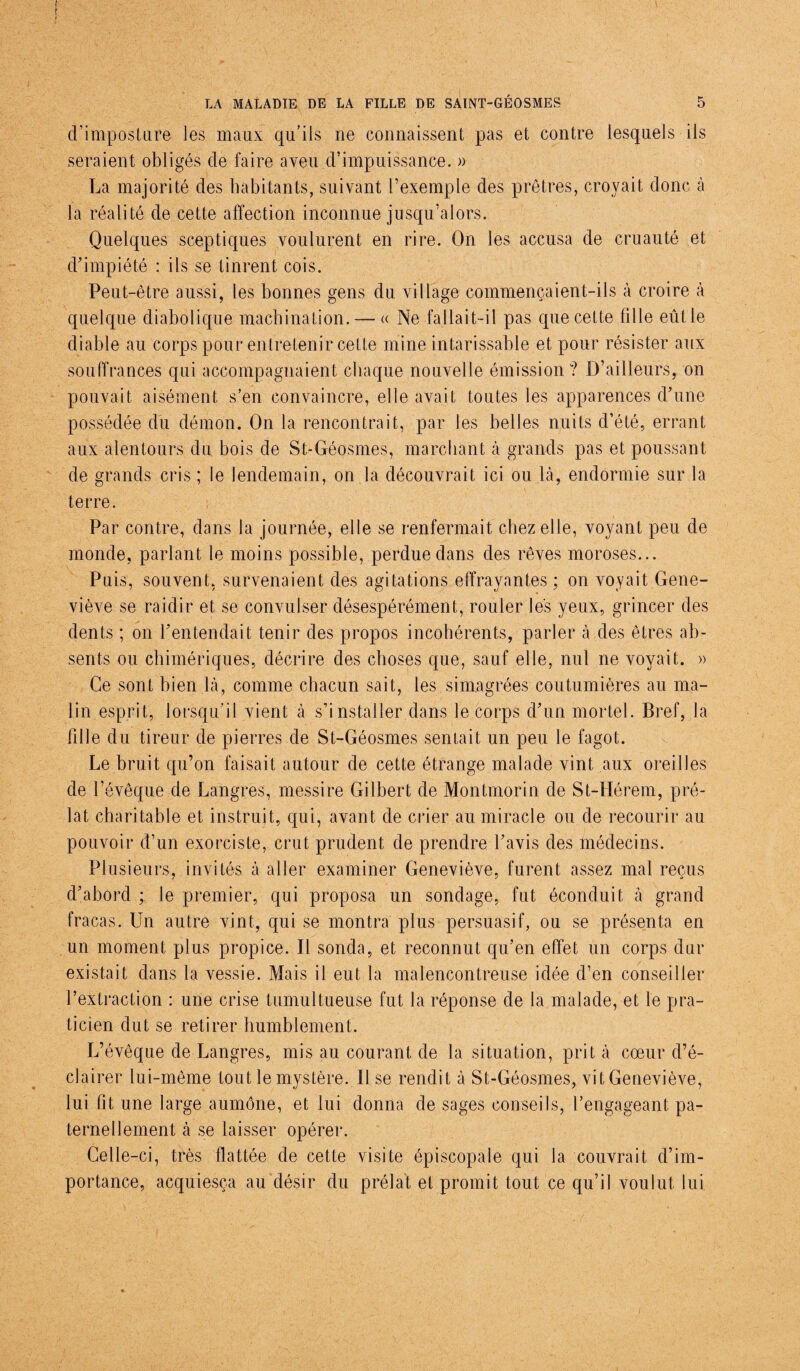 d’imposture les maux qu’ils ne connaissent pas et contre lesquels ils seraient obligés de faire aveu d’impuissance. » La majorité des habitants, suivant l’exemple des prêtres, croyait donc à la réalité de cette affection inconnue jusqu’alors. Quelques sceptiques voulurent en rire. On les accusa de cruauté et d’impiété : ils se tinrent cois. Peut-être aussi, les bonnes gens du village commençaient-ils à croire à quelque diabolique machination. — « Ne fallait-il pas que cette fille eût le diable au corps pour entretenir cette mine intarissable et pour résister aux souffrances qui accompagnaient chaque nouvelle émission? D’ailleurs, on pouvait aisément s’en convaincre, elle avait toutes les apparences d’une possédée du démon. On la rencontrait, par les belles nuits d’été, errant aux alentours du bois de St-Géosmes, marchant à grands pas et poussant de grands cris ; le lendemain, on la découvrait ici ou là, endormie sur la terre. Par contre, dans la journée, elle se renfermait chez elle, voyant peu de monde, parlant le moins possible, perdue dans des rêves moroses... Puis, souvent, survenaient des agitations effrayantes ; on voyait Gene¬ viève se raidir et se convulser désespérément, rouler les yeux, grincer des dents ; on l’entendait tenir des propos incohérents, parler à des êtres ab¬ sents ou chimériques, décrire des choses que, sauf elle, nul ne voyait. » Ce sont bien là, comme chacun sait, les simagrées coutumières au ma¬ lin esprit, lorsqu’il vient à s’installer dans le corps d’un mortel. Bref, la fille du tireur de pierres de St-Géosmes sentait un peu le fagot. Le bruit qu’on faisait autour de cette étrange malade vint aux oreilles de l’évêque de Langres, messire Gilbert de Montmorin de St-IIérem, pré¬ lat charitable et instruit, qui, avant de crier au miracle ou de recourir au pouvoir d’un exorciste, crut prudent de prendre l’avis des médecins. Plusieurs, invités à aller examiner Geneviève, furent assez mal reçus d’abord ; le premier, qui proposa un sondage, fut éconduit à grand fracas. Un autre vint, qui se montra plus persuasif, ou se présenta en un moment plus propice. Il sonda, et reconnut qu’en effet un corps dur existait dans la vessie. Mais il eut la malencontreuse idée d’en conseiller l’extraction : une crise tumultueuse fut la réponse de la malade, et le pra¬ ticien dut se retirer humblement. L’évêque de Langres, mis au courant de la situation, prit à cœur d’é¬ clairer lui-même tout le mystère. Il se rendit à St-Géosmes, vit Geneviève, lui fit une large aumône, et lui donna de sages conseils, l’engageant, pa¬ ternellement à se laisser opérer. Celle-ci, très flattée de cette visite épiscopale qui la couvrait d’im¬ portance, acquiesça au désir du prélat et promit tout ce qu’il voulut lui