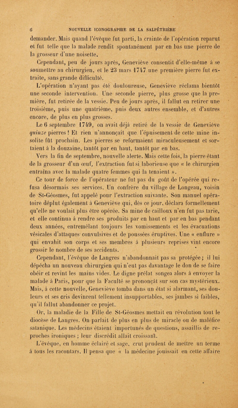 demander. Mais quand l’évêque fut parti, la crainte de l’opération reparut et fut telle que la malade rendit spontanément par en bas une pierre de la grosseur d’une noisette. Cependant, peu de jours après, Geneviève consentit d’elle-même à se soumettre au chirurgien, et le 23 mars 1747 une première pierre fut ex¬ traite, sans grande difficulté. L’opération n’ayant pas été douloureuse, Geneviève réclama bientôt une seconde intervention. Une seconde pierre, plus grosse que la pre¬ mière, fut retirée de la vessie. Peu de jours après, il fallut en retirer une troisième, puis une quatrième, puis deux autres ensemble, et d’autres encore, de plus en plus grosses. Le 6 septembre 1749, on avait déjà retiré de la vessie de Geneviève quinze pierres ! Et rien n’annonçait que l’épuisement de cette mine in¬ solite fût prochain. Les pierres se reformaient miraculeusement et sor¬ taient à la douzaine, tantôt par en haut, tantôt par en bas. Vers la fin de septembre, nouvelle alerte. Mais cette fois, la pierre étant de la grosseur d’un œuf, f extraction fut si laborieuse que « le chirurgien entraîna avec la malade quatre femmes qui la tenaient ». Ce tour de force de l’opérateur ne fut pas du goût de l’opérée qui re¬ fusa désormais ses services. Un confrère du village de Longeau, voisin de St-Géosmes, fut appelé pour l’extraction suivante. Son manuel opéra¬ toire déplut également à Geneviève qui, dès ce jour, déclara formellement qu’elle ne voulait plus être opérée. Sa mine de cailloux n’en fut pas tarie, et elle continua à rendre ses produits par en haut et par en bas pendant deux années, entremêlant toujours Jes vomissements et les évacuations vésicales d’attaques1 convulsives et de poussées éruptives. Une « enflure » qui envahit son corps et ses membres à plusieurs reprises vint encore grossir le nombre de ses accidents. Cependant, l’évêque de Langres n’abandonnait pas sa protégée; il lui dépêcha un nouveau chirurgien qui n’eut pas davantage le don de se faire obéir et revint les mains vides. Le digne prélat songea alors à envoyer la malade à Paris, pour que la Faculté se prononçât sur son cas mystérieux. Mais, à cette nouvelle, Geneviève tomba dans un état si alarmant, ses dou¬ leurs et ses cris devinrent tellement insupportables, ses jambes si faibles, qu’il fallut abandonner ce projet. Or, la maladie de la Fille de St-Géosmes mettait en révolution tout le diocèse de Langres. On parlait de plus en plus de miracle ou de maléfice satanique. Les médecins étaient importunés de questions, assaillis de re¬ proches ironiques ; leur discrédit allait croissant. L’évêque, en homme éclairé et sage, crut prudent de mettre un terme à tous les racontars. II pensa que « la médecine jouissait en cette affaire