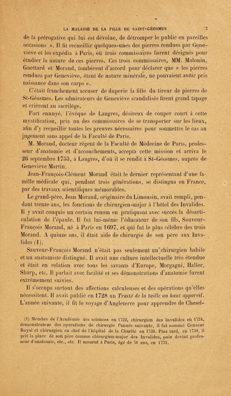 de la prérogative qui lui est dévolue, de détromper le public en pareilles occasions ». Il fît recueillir quelques-unes des pierres rendues par Gene¬ viève et les expédia à Paris, où trois commissaires furent désignés pour étudier la nature de ces pierres. Ces trois commissaires, MM. Malouin, Guettard et Morand, tombèrent d’accord pour déclarer que « les pierres rendues par Geneviève, étant de nature minérale, ne pouvaient avoir pris naissance dans son corps ». C’était franchement accuser de duperie la fille du tireur de pierres de St-Géosmes. Les admirateurs de Geneviève scandalisés firent grand tapage et crièrent au sacrilège. Fort ennuyé, l’évêque de Langres, désireux de couper court à cette mystification, pria un des commissaires de se transporter sur les lieux,, afin d’y recueillir toutes les preuves nécessaires pour soumettre le cas au jugement sans appel de la Faculté de Paris. M. Morand, docteur régent de la Faculté de Médecine de Paris, profes¬ seur d’anatomie et d’accouchements, accepta cette mission et arriva le 26 septembre 1753, à Langres, d’où il se rendit à St-Géosmes, auprès de Geneviève Martin. Jean-François-Clément Morand était le dernier représentant d’une fa¬ mille médicale qui, pendant trois générations, se distingua en France, par des travaux scientifiques mémorables. Le grand-père, Jean Morand, originaire du Limousin, avait rempli, pen¬ dant trente ans, les fonctions de chirurgien-major à l’hôtel des Invalides. Il y avait conquis un certain renom en pratiquant avec succès la désarti¬ culation de l’épaule. Il fut lui-même l’éducateur de son fils, Sauveur- François Morand, né à Paris en 1697, et qui fut le plus célèbre des trois Morand. A quinze ans, il était aide de chirurgie de son père aux Inva¬ lides (1). Sauveur-François Morand n’était pas seulement un chirurgien habile et un anatomiste distingué. Il avait une culture intellectuelle très étendue et était en relation avec tous les savants d’Europe, Morgagni, Haller^ Sharp, etc.. Il parlait avec facilité et ses démonstrations d’anatomie furent extrêmement suivies. Il s’occupa surtout des affections calculeuses et des opérations qu’elles nécessitent. Il avait publié en 1728 un Traité de la taille au haut appareil. L’année suivante, il fit le voyage d’Angleterre pour apprendre de Chesel- (I) Membre de l’Académie des sciences en 1722, chirurgien des Invalides en 1724, démonstrateur des opérations de chirurgie l’année suivante, il fut nommé Censeur Royal et chirurgien en chef de l’hôpital de la Charité en 1730. Plus tard, en 1739, il prit la place de son père comme chirurgien-major des Invalides, puis devint profes¬ seur d’anatomie, etc., etc. Il mourut à Paris, âgé de 76 ans, en 1773.