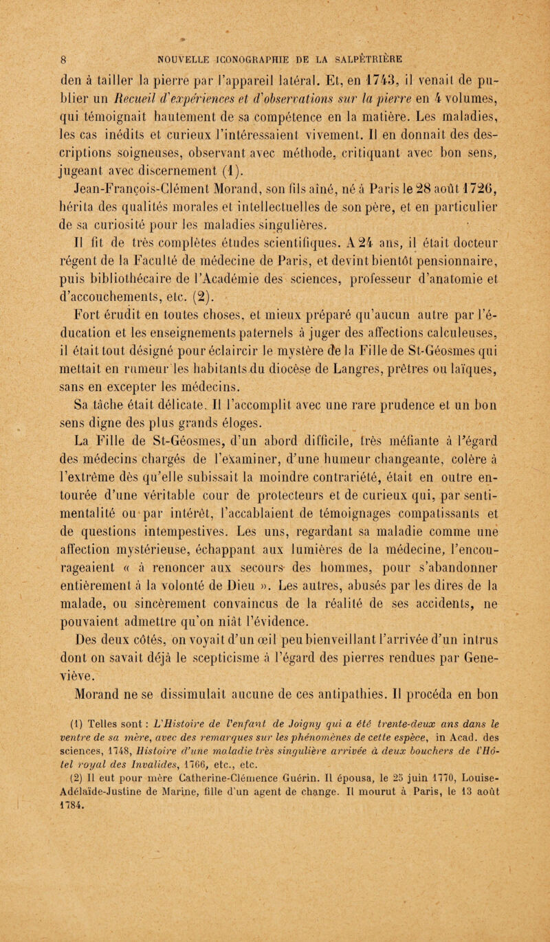 den à tailler la pierre par l’appareil latéral. Et, en 1743, il venait de pu¬ blier un Recueil d'expériences et d'observations sur la pierre en 4 volumes, qui témoignait hautement de sa compétence en la matière. Les maladies, les cas inédits et curieux l’intéressaient vivement. Il en donnait des des¬ criptions soigneuses, observant avec méthode, critiquant avec bon sens, jugeant avec discernement (1). Jean-François-Clément Morand, son fils aîné, né à Paris le 28 août 1726, hérita des qualités morales et intellectuelles de son père, et en particulier de sa curiosité pour les maladies singulières. Il fit de très complètes études scientifiques. À 24 ans, il était docteur régent de la Faculté de médecine de Paris, et devint bientôt pensionnaire, puis bibliothécaire de l’Académie des sciences, professeur d’anatomie et d’accouchements, etc. (2). Fort érudit en toutes choses, et mieux préparé qu’aucun autre par l’é¬ ducation et les enseignements paternels à juger des affections calculeuses, il était tout désigné pour éclaircir le mystère de la Fille de St-Géosmes qui mettait en rumeur les habitants du diocèse de Langres, prêtres ou laïques, sans en excepter les médecins. Sa tâche était délicate. Il l’accomplit, avec une rare prudence et un bon sens digne des plus grands éloges. La Fille de St-Géosmes, d’un abord difficile, très méfiante à Fégard des médecins chargés de l’examiner, d’une humeur changeante, colère à l’extrême dès qu’elle subissait la moindre contrariété, était en outre en¬ tourée d’une véritable cour de protecteurs et de curieux qui, par senti¬ mentalité ou par intérêt, l’accablaient de témoignages compatissants et de questions intempestives. Les uns, regardant sa maladie comme une affection mystérieuse, échappant aux lumières de la médecine, l’encou¬ rageaient « à renoncer aux secours des hommes, pour s’abandonner entièrement à la volonté de Dieu ». Les autres, abusés par les dires de la malade, ou sincèrement convaincus de la réalité de ses accidents, ne pouvaient admettre qu’on niât l’évidence. Des deux côtés, on voyait d’un œil peu bienveillant l’arrivée d’un intrus dont on savait déjà le scepticisme à l’égard des pierres rendues par Gene¬ viève. Morand ne se dissimulait aucune de ces antipathies. Il procéda en bon (1) Telles sont : L'Histoire de l'enfant de Joigny qui a été trente-deux ans dans le ventre de sa mère, avec des remarques sur les phénomènes de cette espèce, in Acad, des sciences, 1748, Histoire d'une mo.ladie très singulière arrivée à deux bouchers de l'Hô¬ tel royal des Invalides, 1766, etc., etc. (2) Il eut pour mère Catherine-Clémence Guérin. Il épousa, le 25 juin 1770, Louise- Adélaïde-Jusline de Marine, fille d’un agent de change. Il mourut à Paris, le 13 août 1784.