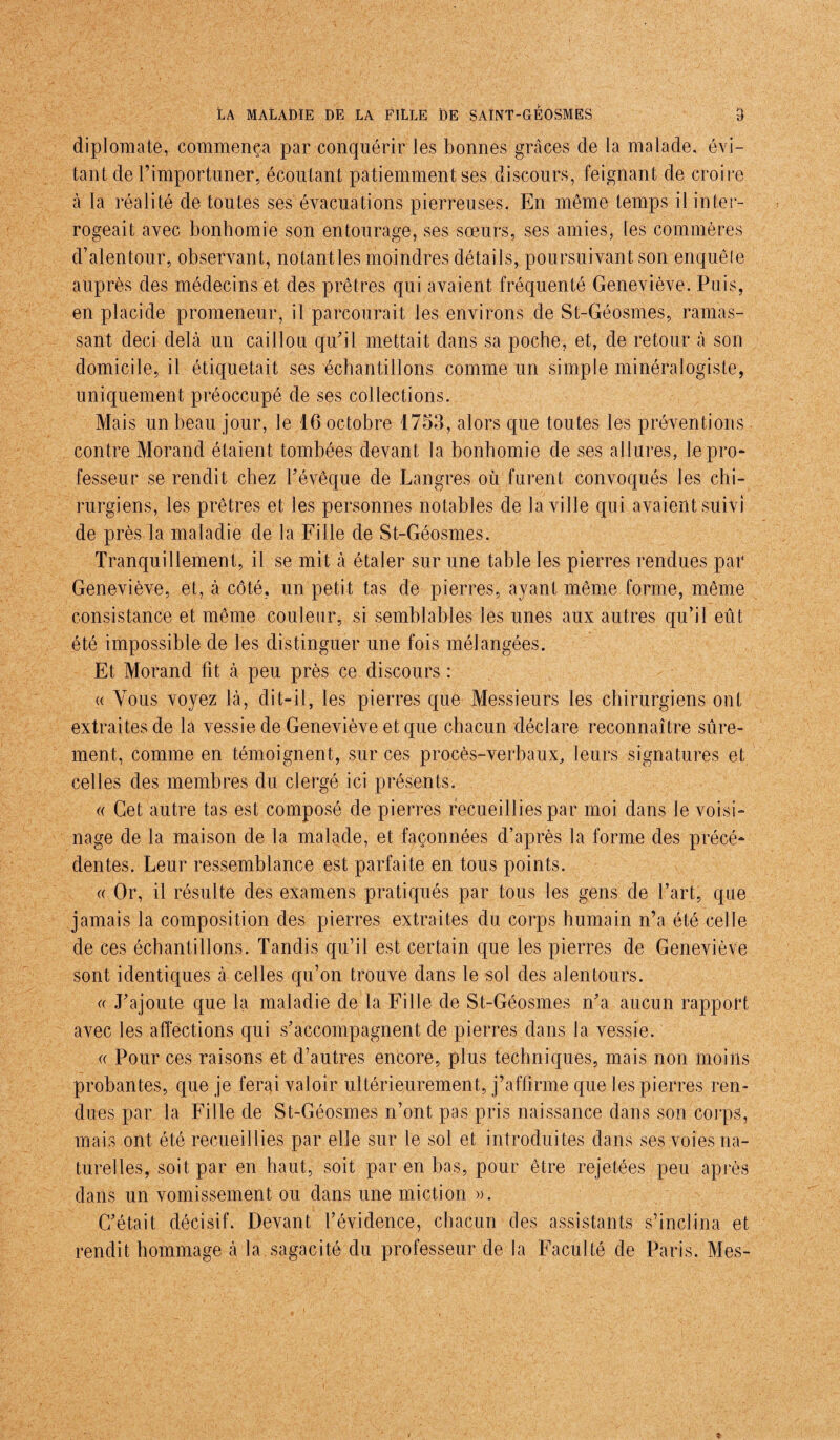 diplomate, commença par conquérir les bonnes grâces de la malade, évi¬ tant de l’importuner, écoutant patiemment ses discours, feignant de croire à la réalité de toutes ses évacuations pierreuses. En même temps il inter¬ rogeait avec bonhomie son entourage, ses sœurs, ses amies, les commères d’alentour, observant, notant les moindres détails, poursuivant son enquête auprès des médecins et des prêtres qui avaient fréquenté Geneviève. Puis, en placide promeneur, il parcourait les environs de St-Géosmes, ramas¬ sant deci delà un caillou qu’il mettait dans sa poche, et, de retour à son domicile, il étiquetait ses échantillons comme un simple minéralogiste, uniquement préoccupé de ses collections. Mais un beau jour, le 16 octobre 1753, alors que toutes les préventions contre Morand étaient tombées devant la bonhomie de ses allures, le pro¬ fesseur se rendit chez l’évêque de Langres où furent convoqués les chi¬ rurgiens, les prêtres et les personnes notables de la ville qui avaient suivi de près la maladie de la Fille de St-Géosmes. Tranquillement, il se mit à étaler sur une table les pierres rendues par Geneviève, et, à côté, un petit tas de pierres, ayant même forme, même consistance et même couleur, si semblables les unes aux autres qu’il eût été impossible de les distinguer une fois mélangées. Et Morand fit à peu près ce discours : « Vous voyez là, dit-il, les pierres que Messieurs les chirurgiens ont extraites de la vessie de Geneviève et que chacun déclare reconnaître sûre¬ ment, comme en témoignent, sur ces procès-verbaux, leurs signatures et celles des membres du clergé ici présents. « Cet autre tas est composé de pierres recueillies par moi dans le voisi¬ nage de la maison de la malade, et façonnées d’après la forme des précé¬ dentes. Leur ressemblance est parfaite en tous points. « Or, il résulte des examens pratiqués par tous les gens de l’art, que jamais la composition des pierres extraites du corps humain n’a été celle de ces échantillons. Tandis qu’il est certain que les pierres de Geneviève sont identiques à celles qu’on trouve dans le sol des alentours. « J’ajoute que la maladie de la Fille de St-Géosmes n’a aucun rapport avec les affections qui s’accompagnent de pierres dans la vessie. « Pour ces raisons et d’autres encore, plus techniques, mais non moins probantes, que je ferai valoir ultérieurement, j’affirme que les pierres ren¬ dues par la Fille de St-Géosmes n’ont pas pris naissance dans son corps, mais ont été recueillies par elle sur le sol et introduites dans ses voies na¬ turelles, soit par en haut, soit par en bas, pour être rejetées peu après dans un vomissement ou dans une miction ». C’était décisif. Devant l’évidence, chacun des assistants s’inclina et rendit hommage à la sagacité du professeur de la Faculté de Paris. Mes-