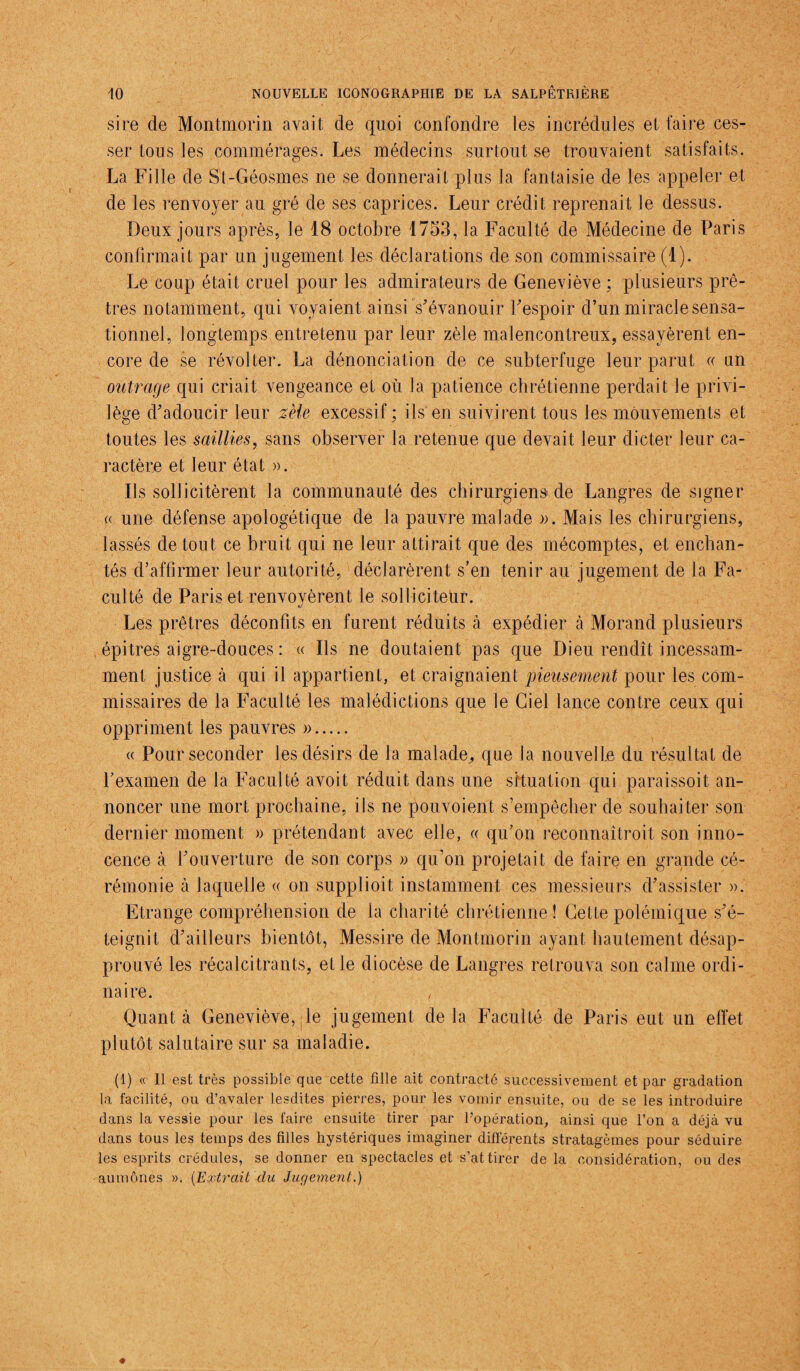 sire de Montmorin avait de quoi confondre les incrédules et faire ces¬ ser tous les commérages. Les médecins surtout se trouvaient satisfaits. La Fille de St-Géo.smes ne se donnerait plus la fantaisie de les appeler et de les renvoyer au gré de ses caprices. Leur crédit reprenait le dessus. Deux jours après, le 18 octobre 1753, la Faculté de Médecine de Paris confirmait par un jugement les déclarations de son commissaire (1). Le coup était cruel pour les admirateurs de Geneviève ; plusieurs prê¬ tres notamment, qui voyaient ainsi s'évanouir l'espoir d’un miracle sensa¬ tionnel, longtemps entretenu par leur zèle malencontreux, essayèrent en¬ core de se révolter. La dénonciation de ce subterfuge leur parut « un outrage qui criait vengeance et où la patience chrétienne perdait le privi¬ lège d'adoucir leur zèle excessif ; ils en suivirent tous les mouvements et toutes les saillies, sans observer la retenue que devait leur dicter leur ca¬ ractère et leur état ». Ils sollicitèrent la communauté des chirurgiens de Langres de signer « une défense apologétique de la pauvre malade ». Mais les chirurgiens, lassés de tout ce bruit qui ne leur attirait que des mécomptes, et enchan¬ tés d’affirmer leur autorité, déclarèrent s’en tenir au jugement de la Fa¬ culté de Paris et renvoyèrent le solliciteur. Les prêtres déconfits en furent réduits à expédier cà Morand plusieurs épitres aigre-douces : « Ils ne doutaient pas que Dieu rendît incessam¬ ment justice à qui il appartient, et craignaient pieusement pour les com¬ missaires de la Faculté les malédictions que le Ciel lance contre ceux qui oppriment les pauvres ». « Pour seconder les désirs de la malade, que Ja nouvelle du résultat de l’examen de la Faculté avoit réduit dans une situation qui paraissoit an¬ noncer une mort prochaine, ils ne pouvoient s’empêcher de souhaiter son dernier moment » prétendant avec elle, « qu’on reconnaîtroit son inno¬ cence à l'ouverture de son corps » qu’on projetait de faire en grande cé¬ rémonie à laquelle « on supplioit instamment ces messieurs d'assister ». Etrange compréhension de la charité chrétienne! Cette polémique s'é¬ teignit d'ailleurs bientôt, Messire de Montmorin ayant hautement désap¬ prouvé les récalcitrants, et le diocèse de Langres retrouva son calme ordi¬ naire. Quant à Geneviève, le jugement de la Faculté de Paris eut un effet plutôt salutaire sur sa maladie. (1) « Il est très possible que cette fille ait contracté successivement et par gradation la facilité, ou d’avaler lesdites pierres, pour les vomir ensuite, ou de se les introduire dans la vessie pour les faire ensuite tirer par l’opération, ainsi que l’on a déjà vu dans tous les temps des filles hystériques imaginer différents stratagèmes pour séduire les esprits crédules, se donner en spectacles et s’attirer de la considération, ou des aumônes ». (Extrait du Jugement.)