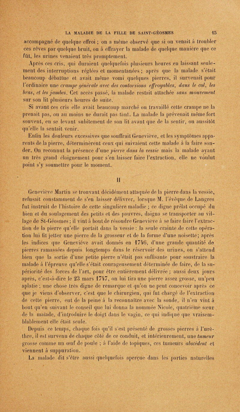 accompagné de quelque effroi ; on a même observé que si on venait à troubler ces rêves par quelque bruit, ou à effrayer la malade de quelque manière que ce fût, les urines venaient très promptement. Après ces cris, qui duraient quelquefois plusieurs heures en laissant seule¬ ment des interruptions réglées et momentanées ; après que la malade s’était beaucoup débattue et avait même vomi quelques pierres, il survenait pour l’ordinaire une crampe générale avec des contorsions effroyables, dans le col, les bras, et les jambes. Cet accès passé, la malade restait attachée sans mouvement sur son lit plusieurs heures de suite. Si avant ces cris elle avait beaucoup marché ou travaillé cette crampe ne la prenait pas, ou au moins ne durait pas tant. La malade la prévenait même fort souvent, en se levant subitement de son lit avant que de la sentir, ou aussitôt qu’elle la sentait venir. Enfin les douleurs excessives que souffrait Geneviève, et les symptômes appa¬ rents de la pierre, déterminèrent ceux qui suivaient cette malade à la faire son¬ der. On reconnut la présence d’une pierre dans la vessie mais la malade ayant un très grand éloignement pour s’en laisser faire l’extraction, elle ne voulut point s’y soumettre pour le moment. 11 Geneviève Martin se trouvant décidément attaquée de la pierre dans la vessie, refusait constamment de s’en laisser délivrer, lorsque M. l’évêque de Langres fut instruit de l’histoire de cette singulière maladie ; ce digne prélat occupé du bien et du soulagement des petits et des pauvres, daigna se transporter au vil¬ lage de St-Géosmes ; il vint à bout de résoudre Geneviève à se faire faire l’extrac¬ tion de la pierre qu’elle portait dans, la vessie : la seule crainte.de cette opéra¬ tion lui fit jetter une pierre de la grosseur et de la forme d’une noisette; après les indices que Geneviève avait donnés en 1746, d’une grande quantité de pierres ramassées depuis longtemps dans le réservoir des urines, on s’attend bien que la sortie d’une petite pierre n’était pas suffisante pour soustraire la malade à l’épreuve qu’elle s’était courageusement déterminée de faire, de la su¬ périorité des forces de l’art, pour être entièrement délivrée ; aussi deux jours après, c’est-à-dire le 23 mars 1747, on lui tira une pierre assez grosse, un’peu aplatie ; une chose très digne de remarque et qu’on ne peut concevoir après ce que je viens d’observer, c’est que le chirurgien, qui fut chargé de l’extraction de cette pierre, eut de la peine à la reconnaître avec la sonde, il n’en vint à bout qu’en suivant le conseil que lui donna la nommée Nicole, quatrième sœur de la malade, d’introduire le doigt dans le vagin, ce qui indique que vraisem¬ blablement elle était seule. Depuis ce temps, chaque fois qu’il s’est présenté de grosses pierres à l’urè¬ thre, il est survenu de chaque côté de ce conduit, et intérieurement, une tumeur grosse comme un œuf de poule ; à l’aide de topiques, ces tumeurs abscèdent et viennent à suppuration. La malade dit s’être aussi quelquefois aperçue dans les parties naturelles