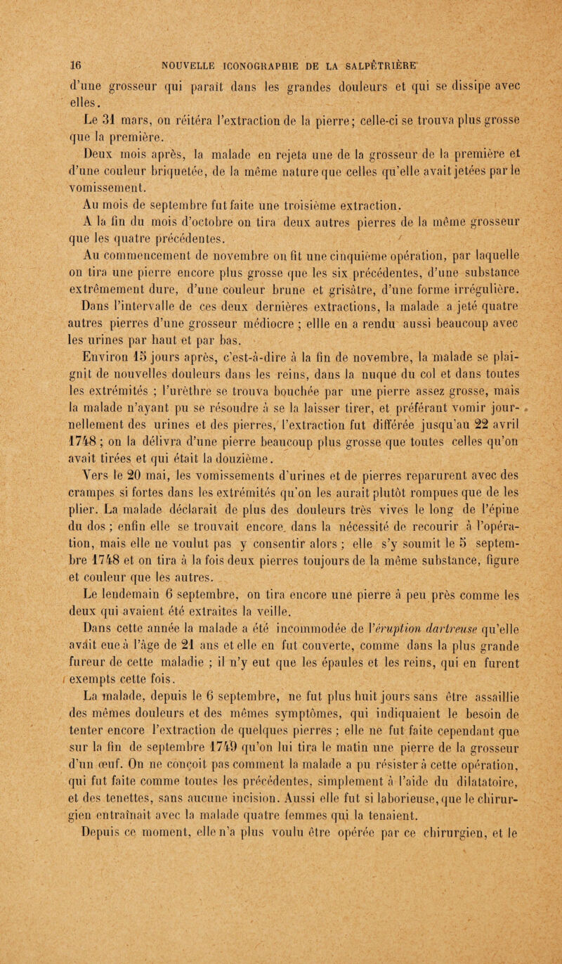 d’une grosseur qui parait dans les grandes douleurs et qui se dissipe avec elles. Le 31 mars, on réitéra l’extraction de la pierre; celle-ci se trouva plus grosse que la première. Deux mois après, la malade en rejeta une de la grosseur de la première et d’une couleur briquetée, de la même nature que celles qu’elle avait jetées parle vomissement. Au mois de septembre fut faite une troisième extraction. A la fin du mois d’octobre on tira deux autres pierres de la même grosseur que les quatre précédentes. Au commencement de novembre on fit une cinquième opération, par laquelle on tira une pierre encore plus grosse que les six précédentes, d’une substance extrêmement dure, d’une couleur brune et grisâtre, d’une forme irrégulière. Dans l’intervalle de ces deux dernières extractions, la malade a jeté quatre autres pierres d’une grosseur médiocre ; ellle en a rendu aussi beaucoup avec les urines par haut et par bas. Environ 15 jours après, c’est-à-dire à la fin de novembre, la malade se plai¬ gnit de nouvelles douleurs dans les reins, dans la nuque du col et dans toutes les extrémités ; l’urèthre se trouva bouchée par une pierre assez grosse, mais la malade n’ayant pu se résoudre à se la laisser tirer, et préférant vomir jour¬ nellement des urines et des pierres, l’extraction fut différée jusqu’au 22 avril 1748 ; on la délivra d’une pierre beaucoup plus grosse que toutes celles qu’on avait tirées et qui était la douzième. Vers le 20 mai, les vomissements d’urines et de pierres reparurent avec des crampes si fortes dans les extrémités qu’on les aurait plutôt rompues que de les plier. La malade déclarait de plus des douleurs très vives le long de l’épine du dos ; enfin elle se trouvait encore dans la nécessité de recourir à l’opéra¬ tion, mais elle ne voulut pas y consentir alors ; elle s’y soumit le 5 septem¬ bre 1748 et on tira à la fois deux pierres toujours de la même substance, figure et couleur que les autres. Le lendemain 6 septembre, on tira encore une pierre à peu près comme les deux qui avaient été extraites la veille. Dans cette année la malade a été incommodée de Y éruption dartreuse qu’elle avait eue à l’âge de 21 ans et elle en fut couverte, comme dans la plus grande fureur de cette maladie ; il n’y eut que les épaules et les reins, qui en furent i exempts cette fois. La malade, depuis le 6 septembre, ne fut plus huit jours sans être assaillie des mêmes douleurs et des mêmes symptômes, qui indiquaient le besoin de tenter encore l’extraction de quelques pierres ; elle ne fut faite cependant que sur la fin de septembre 1749 qu’on lui tira le matin une pierre de la grosseur d’un œuf. On ne conçoit pas comment la malade a pu résister a cette opération, qui fut faite comme toutes les précédentes, simplement a l’aide du dilatatoire, et des tenettes, sans aucune incision. Aussi elle fut si laborieuse, que le chirur¬ gien entraînait avec la malade quatre femmes qui la tenaient. Depuis ce moment, elle n’a plus voulu être opérée par ce chirurgien, et le