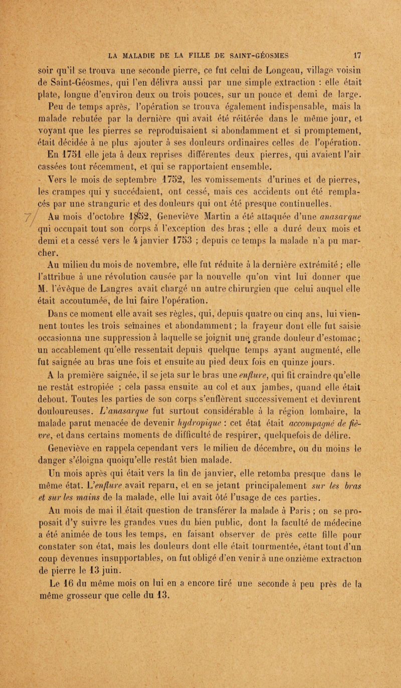 soir qu’il se trouva une seconde pierre, ce fut celui de Longeau, village voisin de Saint-Géosmes, qui l’en délivra aussi par une simple extraction : elle était plate, longue d’environ deux ou trois pouces, sur un pouce et demi de large. Peu de temps après, l’opération se trouva également indispensable, mais la malade rebutée par la dernière qui avait été réitérée dans le même jour, et voyant que les pierres se reproduisaient si abondamment et si promptement, était décidée à ne plus ajouter à ses douleurs ordinaires celles de l’opération. En 1751 elle jeta à deux reprises différentes deux pierres, qui avaient l’air cassées tout récemment, et qui se rapportaient ensemble. ' Vers le mois de septembre 1752, les vomissements d’urines et de pierres, les crampes qui y succédaient, ont cessé, mais ces accidents ont été rempla¬ cés par une strangurie et des douleurs qui ont été presque continuelles. Au mois d’octobre 1$52, Geneviève Martin a été attaquée d’une anasarque qui occupait tout son corps à l’exception des bras ; elle a duré deux mois et demi et a cessé vers le 4 janvier 1753 : depuis ce temps la malade n’a pu mar¬ cher. Au milieu du mois de novembre, elle fut réduite à la dernière extrémité ; elle l’attribue à une révolution causée par la nouvelle qu’on vint lui donner que M. l’évêque de Langres avait chargé un autre chirurgien que celui auquel elle était accoutumée, de lui faire l’opération. Dans ce moment elle avait ses règles, qui, depuis quatre ou cinq ans, lui vien¬ nent toutes les trois semaines et abondamment ; la frayeur dont elle fut saisie occasionna une suppression à laquelle se joignit unq grande douleur d’estomac ; un accablement qu’elle ressentait depuis quelque temps ayant augmenté, elle fut saignée au bras une fois et ensuite au pied deux fois en quinze jours. A la première saignée, il se jeta sur le bras une enflure, qui fit craindre qu’elle ne restât estropiée ; cela passa ensuite au col et aux jambes, quand elle était debout. Toutes les parties de son corps s’enflèrent successivement et devinrent douloureuses. U anasarque fut surtout considérable à la région lombaire, la malade parut menacée de devenir hydropique : cet état était accompagné de fiè¬ vre, et dans certains moments de difficulté de respirer, quelquefois de délire. Geneviève en rappela cependant vers le milieu de décembre, ou du moins le danger s’éloigna quoiqu’elle restât bien malade. Un mois après qui était vers la fin de janvier, elle retomba presque dans le même état. L’enflure avait reparu, et en se jetant principalement sur les bras et sur les mains de la malade, elle lui avait ôté l’usage de ces parties. Au mois de mai il était question de transférer la malade à Paris ; on se pro¬ posait d’y suivre les grandes vues du bien public, dont la faculté de médecine a été animée de tous les temps, en faisant observer de près cette fille pour constater son état, mais les douleurs dont elle était tourmentée, étant tout d’un coup devenues insupportables, on fut obligé d’en venir à une onzième extraction de pierre le 13 juin. Le 16 du même mois on lui en a encore tiré une seconde à peu près de la même grosseur que celle du 13.