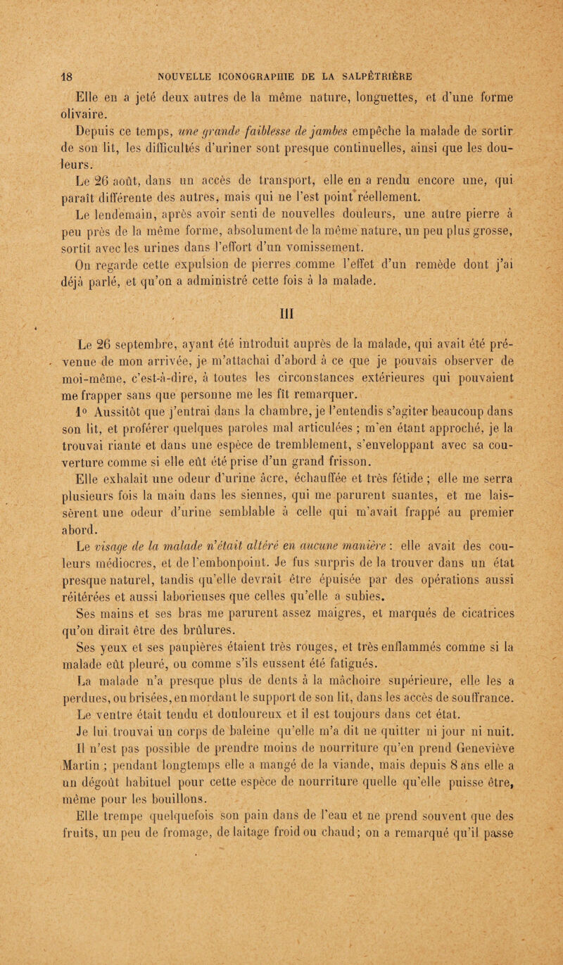 Elle en a jeté deux autres de la même nature, longuettes, et d’une forme olivaire. Depuis ce temps, une grande faiblesse de jambes empêche la malade de sortir de son lit, les difficultés d’uriner sont presque continuelles, ainsi que les dou¬ leurs. Le 26 août, dans un accès de transport, elle en a rendu encore une, qui paraît différente des autres, mais qui ne l’est point réellement. Le lendemain, après avoir senti de nouvelles douleurs, une autre pierre à peu près de la même forme, absolument de la même nature, un peu plus grosse, sortit avec les urines dans l’effort d’un vomissement. On regarde cette expulsion de pierres comme l’effet d’un remède dont j’ai déjà parlé, et qu’on a administré cette fois à la malade. III Le 26 septembre, ayant été introduit auprès de la malade, qui avait été pré- . venue de mon arrivée, je m’attachai d’abord à ce que je pouvais observer de moi-même, c’est-à-dire, à toutes les circonstances extérieures qui pouvaient me frapper sans que personne me les fît remarquer. 1° Aussitôt que j’entrai dans la chambre, je l’entendis s’agiter beaucoup dans son lit, et proférer quelques paroles mal articulées ; m’en étant approché, je la trouvai riante et dans une espèce de tremblement, s’enveloppant avec sa cou¬ verture comme si elle eût été prise d’un grand frisson. Elle exhalait une odeur d’urine âcre, échauffée et très fétide ; elle me serra plusieurs fois la main dans les siennes, qui me parurent suantes, et me lais¬ sèrent une odeur d’urine semblable à celle qui m’avait frappé au premier abord. Le visage de la malade n’était altéré en aucune manière : elle avait des cou¬ leurs médiocres, et de l’embonpoint. Je fus surpris de la trouver dans un état presque naturel, tandis qu’elle devrait être épuisée par des opérations aussi réitérées et aussi laborieuses que celles qu’elle a subies. Ses mains et ses bras me parurent assez maigres, et marqués de cicatrices qu’on dirait être des brûlures. Ses yeux et ses paupières étaient très rouges, et très enflammés comme si la malade eût pleuré, ou comme s’ils eussent été fatigués. La malade n’a presque plus de dents à la mâchoire supérieure, elle les a perdues, ou brisées, en mordant le support de son lit, dans les accès de souffrance. Le ventre était tendu et douloureux et il est toujours dans cet état. Je lui trouvai un corps de baleine qu’elle m’a dit ne quitter ni jour ni nuit. Il n’est pas possible de prendre moins de nourriture qu’en prend Geneviève Martin ; pendant longtemps elle a mangé de la viande, mais depuis 8 ans elle a un dégoût habituel pour cette espèce de nourriture quelle qu’elle puisse être, même pour les bouillons. Elle trempe quelquefois son pain dans de l’eau et ne prend souvent que des fruits, un peu de fromage, de laitage froid ou chaud; on a remarqué qu’il passe