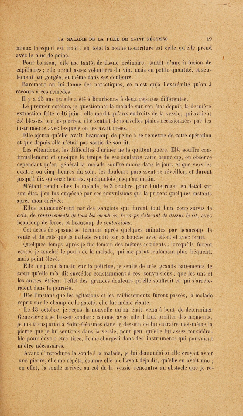 mieux lorsqu’il est froid ; en total la bonne nourriture est celle qu’elle prend avec le plus de peine. Pour boisson, elle use tantôt de tisane ordinaire, tantôt d’une infusion de capillaires ; elle prend assez volontiers du vin, mais en petite quantité, et seu¬ lement par gorgée, et même dans ses douleurs. Rarement on lui donne des narcotiques, ce n’est qu’à l’extrémité qu’on à recours à ces remèdes. Il y a 15 ans qu’elle a été à Bourbonne à deux reprises différentes. Le premier octobre, je questionnai la malade sur son état depuis la dernière extraction faite le 16 juin : elle me dit qu’aux endroits de la vessie, qui avaient été blessés par les pierres, elle sentait de nouvelles plaies occasionnées par les instruments avec lesquels on les avait tirées. Elle ajouta qu’elle avait beaucoup de peine à se remettre de cette opération et que depuis elle n’était pas sortie de son lit. Les rétentions, les difficultés d’uriner ne la quittent guère. Elle souffre con¬ tinuellement et quoique le temps de ses douleurs varie beaucoup, on observe cependant qu’en général la malade souffre moins dans le jour, et que vers les quatre ou cinq heures du soir, les douleurs paraissent se réveiller, et durent jusqu’à dix ou onze heures, quelquefois jusqu’au matin. M’étant rendu chez la malade, le 3 octobre pour l’interroger en détail sur son état, j’en fus empêché par ses convulsions qui la prirent quelques instants après mon arrivée. Elles commencèrent par des sanglots qui furent tout d’un coup suivis de cris, de raidissements do tous les membres, le corps s'élevant de dessus le lit, avec beaucoup de force, et beaucoup de contorsions. Cet accès de spasme se termina après quelques minutes par beaucoup do vents et de rots que la malade rendit par la bouche avec effort et avec bruit. Quelques temps après je fus témoin des mêmes accidents ; lorsqu’ils furent cessés je touchai le pouls de la malade, qui me parut seulement plus fréquent, mais point élevé. Elle me porta la main sur la poitrine, je sentis de très grands battements de cœur qu’elle m’a dit succéder constamment à ces convulsions ; que les uns et les autres étaient l’effet des grandes douleurs qu’elle souffrait et qui s’arrête¬ raient dans la journée. Dès l’instant que les agitations et les raidissements furent passés, la malade reprit sur le champ delà gaieté, elle fut même riante. Le 13 octobre, je reçus la nouvelle qu’on était venu à bout de déterminer Geneviève à se laisser sonder ; comme avec elle il faut profiter des moments, je me transportai à Saint-Géosmes dans le dessein de lui extraire moi-même la pierre que je lui sentirais dans la vessie, pour peu qu’elle fût assez considéra¬ ble pour devoir être tirée. Je me chargeai donc des instruments qui pouvaient m’être nécessaires. Avant d’introduire la sonde à la malade, je lui demandai si elle croyait avoir une pierre, elle me répéta, comme elle me l’avait déjà dit, qu’elle en avait une ; en effet, la sonde arrivée au col de la vessie rencontra un obstacle que je re-