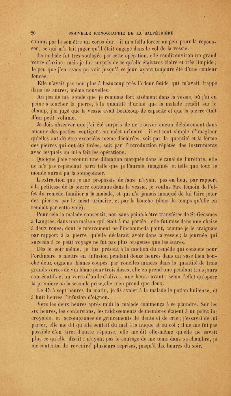 connus par le son être un corps dur : il m’a fallu forcer un peu pour la repous¬ ser, ce qui m’a fait juger qu’il était engagé dans le col de la vessie. La malade fut très soulagée par cette opération, elle rendit environ un grand verre d’urine ; mais je fus surpris de ce qu’elle était très claire et très limpide ; le peu que j’en avais pu voir jusqu’à ce jour ayant toujours été d’une couleur foncée. Elle n’avait pas non plus à beaucoup près l’odeur fétide qui m’avait frappé dans les autres, même nouvelles. Au jeu de ma sonde que je remuais fort aisément dans la vessie, où j’ai eu peine à toucher la pierre, à la quantité d’urine que la malade rendit sur le * champ, j’ai jugé que la vessie avait beaucoup de capacité et que la pierre était d’un petit volume. Je dois observer que j’ai été surpris de ne trouver aucun délabrement dans aucune des parties contiguës au méat urinaire ; il est tout simple d’imaginer qu’elles ont dû être excoriées même déchirées, soit par la quantité et la forme des pierres qui ont été tirées, soit par l’introduction répétée des instruments avec lesquels on lui a fait les opérations. Quoique j’aie reconnu une dilatation marquée dans le canal de l’urèthre, elle ne m’a pas cependant paru telle que je l’aurais imaginée et telle que tout le monde aurait pu la soupçonner. L’extraction que je me proposais de faire n’ayant pas eu lieu, par rapport à la petitesse de la pierre contenue dans la vessie, je voulus être témoin de l’ef¬ fet du remède familier à la malade, et qui n’a jamais manqué de lui faire jeter des pierres par le méat urinaire, et par la bouche (dans le temps qu’elle en rendait par cette voie). Pour cela la malade consentit, non sans peine,à être transférée de St-Géosmes à Langres, dans une maison qui était à ma portée ; elle fut mise dans une chaise à deux rouesj-dont le mouvement ne l’incommoda point, comme je le craignais par rapport à la pierre qu’elle déclarait avoir dans la vessie ; la journée qui succéda à ce petit voyage ne fut pas plus orageuse que les autres. Dès le soir même, je fus présent à la miction du remède qui consiste pour l’ordinaire à mettre en infusion pendant douze heures dans un vase bien bou¬ ché deux oignons blancs coupés par rouelles minces dans la quantité de trois grands verres de vin blanc pour trois doses, elle en prend une pendant trois jours consécutifs et un verre d’huile d’olives, une heure avant ; selon l’etïet qu'opère la première ou la seconde prise,elle n’en prend que deux. Le 15 à sept heures du matin, je fis avaler à la malade le potion huileuse, et à huit heures l’infusion d’oignon. Vers les deux heures après midi la malade commença à se plaindre. Sur les six heures, les contorsions, les raidissements de membres étaient à un point in¬ croyable, et accompagnés de grincements de dents et de cris ; j’essayai de lui parler, elle me dit qu’elle sentait du mal à la nuque et au col ; il ne me fut pas possible d’en tirer d’autre réponse, elle me dit elle-même qu’elle ne savait plus ce qu’elle disait ; n’ayant pas le courage de me tenir dans sa chambre, je me contentai de revenir à plusieurs reprises, jusqu’à dix heures du soir.