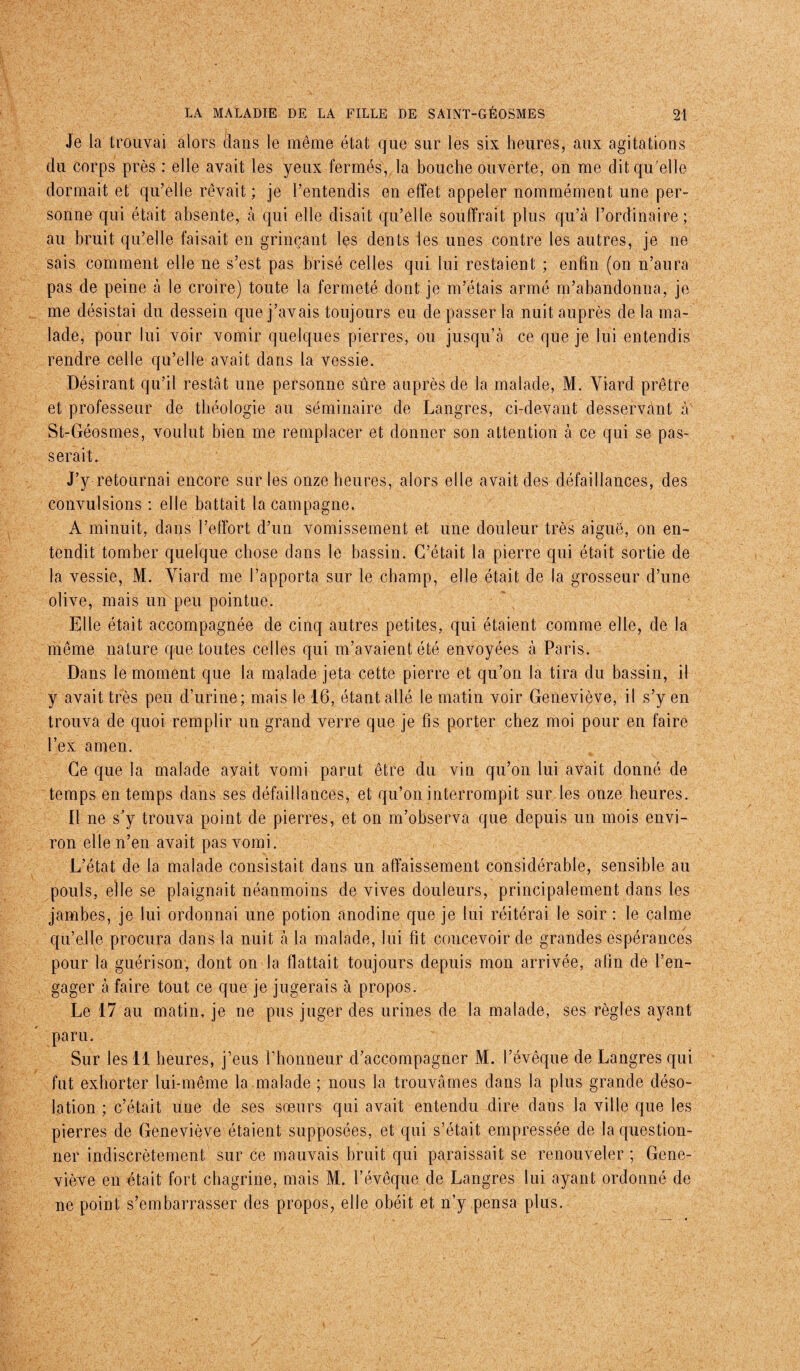 Je la trouvai alors clans le même état que sur les six heures, aux agitations du corps près : elle avait les yeux fermés, la bouche ouverte, on me dit qu'elle dormait et qu’elle rêvait ; je l’entendis en effet appeler nommément une per¬ sonne qui était absente, à qui elle disait qu’elle souffrait plus qu’à l’ordinaire; au bruit qu’elle faisait en grinçant les dents les unes contre les autres, je ne sais comment elle ne s’est pas brisé celles qui lui restaient ; enfin (on n’aura pas de peine à le croire) toute la fermeté dont je m’étais armé m’abandonna, je me désistai du dessein que j’avais toujours eu de passer la nuit auprès de la ma¬ lade, pour lui voir vomir quelques pierres, ou jusqu’à ce que je lui entendis rendre celle qu’elle avait dans la vessie. Désirant qu’il restât une personne sûre auprès de la malade, M. Viarcl prêtre et professeur de théologie au séminaire de Langres, ci-devant desservant à St-Géosmes, voulut bien me remplacer et donner son attention à ce qui se pas¬ serait. J’y retournai encore sur les onze heures, alors elle avait des défaillances, des convulsions : elle battait la campagne. A minuit, dans l’effort d’un vomissement et une douleur très aiguë, on en¬ tendit tomber quelque chose clans le bassin. C’était la pierre qui était sortie de la vessie, M. Yiard me l’apporta sur le champ, elle était de la grosseur d’une olive, mais un peu pointue. Elle était accompagnée de cinq autres petites, qui étaient comme elle, de la même nature que toutes celles qui m’avaient été envoyées à Paris. Dans le moment que la malade jeta cette pierre et qu’on la tira clu bassin, il y avait très peu d’urine; mais le 16, étant allé le matin voir Geneviève, il s’y en trouva de quoi remplir un grand verre que je fis porter chez moi pour en faire l’ex amen. Ce que la malade ayait vomi parut être du vin qu’on lui avait donné de temps en temps dans ses défaillances, et qu’on interrompit sur les onze heures. Il ne s'y trouva point de pierres, et on m’observa que depuis un mois envi¬ ron elle n’en avait pas vomi. L’état de la malade consistait dans un affaissement considérable, sensible au pouls, elle se plaignait néanmoins de vives douleurs, principalement dans les jambes, je lui ordonnai une potion anodine que je lui réitérai le soir : le calme qu’elle procura clans la nuit à la malade, lui fit concevoir cle grandes espérances pour la guérison, dont on la flattait toujours depuis mon arrivée, afin de l’en¬ gager à faire tout ce que je jugerais à propos. Le 17 au matin, je ne pus juger des urines de la malade, ses règles ayant paru. Sur les 11 heures, j’eus rhonneur d’accompagner M. l’évêque de Langres qui fut exhorter lui-même la malade ; nous la trouvâmes dans la plus grande déso¬ lation ; c’était une de ses sœurs qui avait entendu dire clans la ville que les pierres de Geneviève étaient supposées, et qui s’était empressée de la question¬ ner indiscrètement sur ce mauvais bruit qui paraissait se renouveler ; Gene¬ viève en était fort chagrine, mais M. l’évêque de Langres lui ayant ordonné de ne point s’embarrasser des propos, elle obéit et n’y pensa plus.