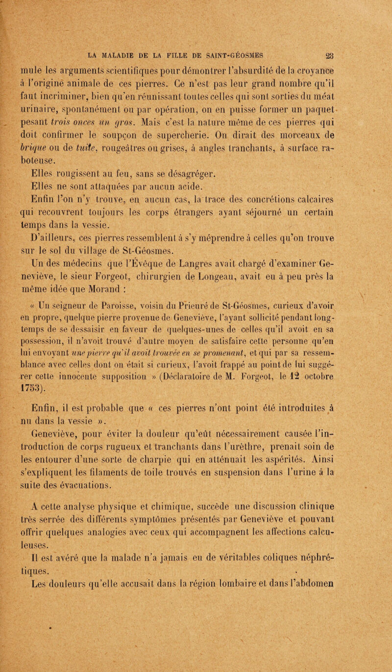 mule les arguments scientifiques pour démontrer l’absurdité de la croyance à l’origine animale de ces pierres. Ce n’est pas leur grand nombre qu’il faut incriminer, bien qu’en réunissant toutes celles qui sont sorties du méat urinaire, spontanément ou par opération, on en puisse former un paquet pesant trois onces un gros. Mais c’est la nature même de ces pierres qui doit confirmer le soupçon de supercherie. On dirait des morceaux de brique ou de tuite, rougeâtres ou grises, à angles tranchants, à surface ra¬ boteuse. Elles rougissent au feu, sans se désagréger. Elles ne sont attaquées par aucun acide. Enfin l’on n’y trouve, en aucun cas, la trace des concrétions calcaires qui recouvrent toujours les corps étrangers ayant séjourné un certain temps dans la vessie. D’ailleurs, ces pierres ressemblent à s’y méprendre à celles qu’on trouve sur le sol du village de St-Géosmes. Un des médecins que l’Évêque de Langres avait chargé d’examiner Ge¬ neviève, le sieur Forgeot, chirurgien de Longeau, avait eu à peu près la même idée que Morand : « Un seigneur de Paroisse, voisin du Prieuré de St-Géosmes, curieux d’avoir en propre, quelque pierre provenue de Geneviève, l’ayant sollicité pendant long¬ temps de se dessaisir en faveur de quelques-unes de celles qu’il avoit en sa possession, il n’avoit trouvé d’autre moyen de satisfaire cette personne qu’en lui envoyant une pierre qu'il avoit trouvée en se promenant, et qui par sa ressem¬ blance avec celles dont on était si curieux, l’avoit frappé au point de lui suggé¬ rer cette innocente supposition » (Déclaratoire de M. Forgeot, le 12 octobre 1753). Enfin, il est probable que « ces pierres n’ont point été introduites à nu dans la vessie ». Geneviève, pour éviter la douleur qu’eût nécessairement causée l’in¬ troduction de corps rugueux et tranchants dans l’urèthre, prenait soin de les entourer d’une sorte de charpie qui en atténuait les aspérités. Ainsi s’expliquent les filaments de toile trouvés en suspension dans l’urine à la suite des évacuations. A cette analyse physique et chimique, succède une discussion clinique très serrée des différents symptômes présentés par Geneviève et pouvant offrir quelques analogies avec ceux qui accompagnent les affections calcu- leuses. Il est avéré que la malade n’a jamais eu de véritables coliques néphré¬ tiques. Les douleurs qu’elle accusait dans la région lombaire et dans l’abdomen