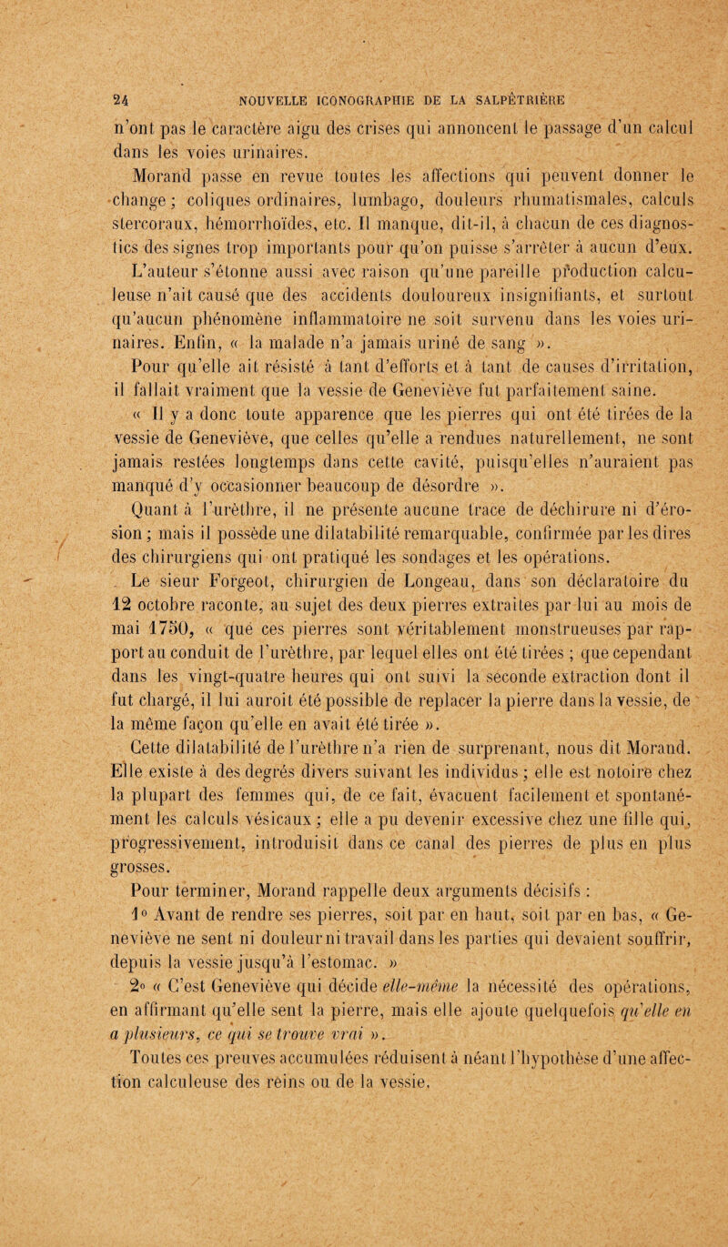 1 24 NOUVELLE ICONOGRAPHIE DE LA SALPÊTRIÈRE n’ont pas le caractère aigu des crises qui annoncent le passage d’un calcul dans les voies urinaires. Morand passe en revue toutes les affections qui peuvent donner le •change; coliques ordinaires, lumbago, douleurs rhumatismales, calculs stercoraux, hémorrhoïdes, etc. Il manque, dit-il, à chacun de ces diagnos¬ tics des signes trop importants pour qu’on puisse s’arrêter à aucun d’eux. L’auteur s’étonne aussi avec raison qu’une pareille production calcu- leuse n’ait causé que des accidents douloureux insignifiants, et surtout qu’aucun phénomène inflammatoire ne soit survenu dans les voies uri¬ naires. Enfin, « la malade n’a jamais uriné de sang ». Pour qu’elle ait résisté à tant d’efforts et à tant de causes d’irritation, 11 fallait vraiment que la vessie de Geneviève fut parfaitement saine. « Il y a donc toute apparence que les pierres qui ont été tirées de la vessie de Geneviève, que celles qu’elle a rendues naturellement, ne sont jamais restées longtemps dans cette cavité, puisqu’elles n’auraient pas manqué d’y occasionner beaucoup de désordre ». Quant à l’urèthre, il ne présente aucune trace de déchirure ni d’éro¬ sion; mais il possède une dilatabilité remarquable, confirmée par les dires des chirurgiens qui ont pratiqué les sondages et les opérations. Le sieur Forgeot, chirurgien de Longeau, dans son déclaratoire du 12 octobre raconte, au sujet des deux pierres extraites par lui au mois de mai 1750, « que ces pierres sont véritablement monstrueuses par rap¬ port au conduit de l’urèthre, par lequel elles ont été tirées ; que cependant dans les vingt-quatre heures qui ont suivi la seconde extraction dont il fut chargé, il lui auroit été possible de replacer la pierre dans la vessie, de la même façon qu’elle en avait été tirée ». Cette dilatabili té de l’urèthre n’a rien de surprenant, nous dit Morand. Elle existe à des degrés divers suivant les individus ; elle est notoire chez la plupart des femmes qui, de ce fait, évacuent facilement et spontané¬ ment les calculs vésicaux ; elle a pu devenir excessive chez une fille qui, progressivement, introduisit dans ce canal des pierres de plus en plus grosses. Pour terminer, Morand rappelle deux arguments décisifs : Avant de rendre ses pierres, soit par en haut, soit par en bas, « Ge¬ neviève ne sent ni douleur ni travail dans les parties qui devaient souffrir, depuis la vessie jusqu’à l’estomac. » 2° r C’est Geneviève qui décide elle-même la nécessité des opérations, en affirmant qu’elle sent la pierre, mais elle ajoute quelquefois qu'elle en a plusieurs, ce qui se trouve vrai ». Toutes ces preuves accumulées réduisent à néant l'hypothèse d’une affec¬ tion calculeuse des reins ou de la vessie.