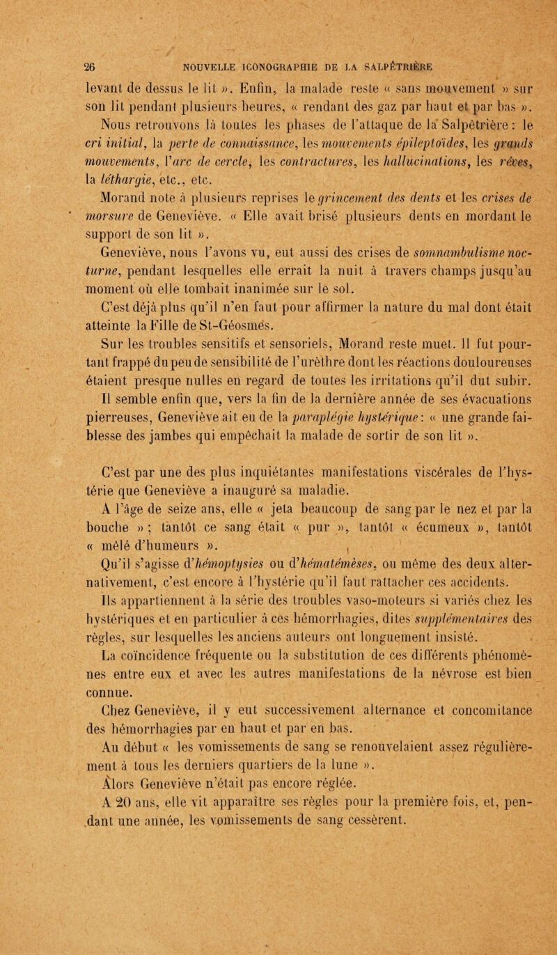 levant de dessus le lit ». Enfin, la malade reste « sans mouvement » sur son lit pendant plusieurs heures, « rendant des gaz par haut et par bas ». Nous retrouvons là toutes les phases de l’attaque de la Salpêtrière: le cri initial, la perte de connaissance, les mouvements épileptoïdes, les grands mouvements, Y arc de cercle, les contractures, les hallucinations, les rêves, la léthargie, etc., etc. Morand note à plusieurs reprises le grincement des dents et les crises de morsure de Geneviève. « Elle avait brisé plusieurs dents en mordant le support de son lit ». Geneviève, nous bavons vu, eut aussi des crises de somnambulisme noc¬ turne, pendant lesquelles elle errait la nuit à travers champs jusqu’au moment où elle tombait inanimée sur le sol. C’est déjà plus qu’il n’en faut pour affirmer la nature du mal dont était atteinte la Fille de St-Géosmes. Sur les troubles sensitifs et sensoriels, Morand reste muet. 11 fut pour¬ tant frappé dupeude sensibilité de l’urèthre dont les réactions douloureuses étaient presque milles en regard de toutes les irritations qu’il dut subir. Il semble enfin que, vers la fin de la dernière année de ses évacuations pierreuses, Geneviève ait eu de h paraplégie hystérique: « une grande fai¬ blesse des jambes qui empêchait la malade de sortir de son lit ». C’est par une des plus inquiétantes manifestations viscérales de l’hys¬ térie que Geneviève a inauguré sa maladie. A l’âge de seize ans, elle « jeta beaucoup de sang par le nez et par la bouche » ; tantôt ce sang était « pur », tantôt « écumeux », tantôt « mêlé d’humeurs ». , Qu’il s’agisse d’hémoptysies ou <¥hématémèses, ou même des deux alter¬ nativement, c’est encore à l’hvstérie qu’il faut rattacher ces accidents. Ils appartiennent à la série des troubles vaso-moteurs si variés chez les hystériques et en particulier à ces hémorrhagies, dites supplémentaires des règles, sur lesquelles les anciens auteurs ont longuement insisté. La coïncidence fréquente ou la substitution de ces différents phénomè¬ nes entre eux et avec les autres manifestations de la névrose est bien connue. Chez Geneviève, il y eut successivement alternance et concomitance des hémorrhagies par en haut et par en bas. Au début « les vomissements de sang se renouvelaient assez régulière¬ ment à tous les derniers quartiers de la lune ». Alors Geneviève n’était pas encore réglée. A 20 ans, elle vit apparaître ses règles pour la première fois, et, pen¬ dant une année, les vomissements de sang cessèrent.