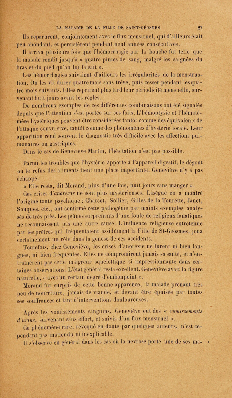 Ils reparurent, conjointement avec le flux menstruel, qui (Tailleurs était peu abondant, et persistèrent pendant neuf années consécutives.. Il arriva plusieurs fois que l’hémorrhagie par la bouche fut telle que la malade rendit jusqu'à « quatre pintes de sang, malgré les saignées du bras et du pied qu'on lui faisait ». Les hémorrhagies suivaient d’ailleurs les irrégularités de la menstrua¬ tion. On les vit durer quatre mois sans trêve, puis cesser pendant les qua¬ tre mois suivants. Elles reprirent plus tard leur périodicité mensuelle, sur¬ venant huit jours avant les règles. De nombreux exemples de ces différentes combinaisons ont été signalés depuis que l'attention s'est portée sur ces faits. L'bémoptvsie et Thématé- mèse hystériques peuvent être considérées tantôt comme des équivalents de l'attaque convulsive, tantôt comme des phénomènes d’hystérie locale. Leur apparition rend souvent le diagnostic très difficile avec les affections pul¬ monaires ou gastriques. Dans le cas de Geneviève Martin, l'hésitation n’est pas possible. Parmi les troubles que l'hystérie apporte à l'appareil digestif, le dégoût ou le refus des aliments tient une place importante. Geneviève n'y a pas échappé. « Elle resta, dit Morand, plus d'une fois, huit jours sans manger ». Ces crises d'anorexie ne sont plus mystérieuses. Lasègue en a montré l’origine toute psychique ; Charcot, Sollier, Gilles de la Tourette, Janet, Souques, etc., ont confirmé cette pathogénie par maints exemples analy¬ sés de très près. Les jeûnes surprenants d’une foule de religieux fanatiques ne reconnaissent pas une autre cause. L’influence religieuse entretenue par les prêtres qui fréquentaient assidûment la Fille de St-Géosmes, joua certainement un rôle dans la genèse de ces accidents. Toutefois, chez Geneviève, les crises d’anorexie ne furent ni bien lon¬ gues, ni bien fréquentes. Elles ne compromirent jamais sa santé, et n'en¬ traînèrent pas cette maigreur squelettique si impressionnante dans cer¬ taines observations. L’état général resta excellent. Geneviève avait la figure naturelle, « avec un certain degré d’embonpoint ». Morand fut surpris de cette bonne apparence, la malade prenant très peu de nourriture, jamais de viande, et devant être épuisée par toutes ses souffrances et tant d'interventions douloureuses. Après les vomissements sanguins, Geneviève eut des « vomissements d'urine, survenant sans effort, .et suivis d'un flux menstruel ». Ce phénomène rare, révoqué en doute par quelques auteurs, n’est ce¬ pendant pas inattendu ni inexplicable. Il s’observe en général dans les cas où la névrose porte une de ses ma-