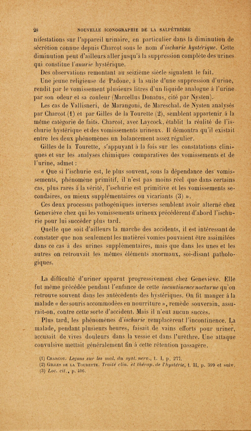 nifestations sur l’appareil urinaire, en particulier dans la diminution de sécrétion connue depuis Charcot sous le nom déischurie hystérique. Cette diminution peut d’ailleurs aller jusqu’à la suppression complète des urines qui constitue l'anurie hystérique. Des observations remontant au seizième siècle signalent le fait. Une jeune religieuse de Padoue, à la suite d’une suppression d’urine, rendit par le vomissement plusieurs litres d’un liquide analogue à l’urine par son odeur et sa couleur (Marcellus Donatus, cité par Nysten).- Les cas de Vallisneri, de Marangoni, de Mareschal, de Nysten analysés par Charcot (1) et par Gilles de la Tourette (2), semblent appartenir à la même catégorie de faits. Charcot, avec Laycock, établit la réalité de l’is- churie hystérique et des vomissements urineux. Il démontra qu’il existait entre les deux phénomènes un balancement assez régulier. Gilles de la Tourette, s’appuyant à la fois sur les constatations clini¬ ques et sur les analyses chimiques comparatives des vomissements et de l’urine, admet : « Que si l’ischurie est, le plus souvent, sous la dépendance des vomis¬ sements, phénomène primitif, il n’est pas moins réel que dans certains cas, plus rares à la vérité, l’ischurie est primitive et les vomissements se¬ condaires, ou mieux supplémentaires ou vicariants (3) ». Ces deux processus pathogéniques inverses semblent avoir alterné chez Geneviève chez qui les vomissements urineux précédèrent d’abord l’ischu- rîe pour lui succéder plus tard. Quelle que soit d’ailleurs la marche des accidents, il est intéressant de constater que non seulement les matières vomies pouvaient être assimilées dans ce cas à des urines supplémentaires, mais que dans les unes et les autres on retrouvait les mêmes éléments anormaux, soi-disant patholo¬ giques. La difficulté d’uriner apparut progressivement chez Geneviève. Elle fut même précédée pendant l’enfance de cette incontinence nocturne qu’on retrouve souvent dans les antécédents des hystériques. On fit manger à la malade « des souris accommodées en nourriture », remède souverain, assu¬ rait-on, contre cette sorte d’accident. Mais il n’eut aucun succès. Plus tard, les phénomènes dHschurie remplacèrent l’incontinence. La malade, pendant plusieurs heures, faisait de vains efforts pour uriner, accusait de vives douleurs dans la vessie et dans l’urèthre. Une attaque convulsive mettait généralement fin à cette rétention passagère. (1) Charcot. Leçons sur les mal. du syst. nerv., t. I, p. 277. (2) Gilles de la Tourette. Traité clin, et thérap. de Vhystérie, t. II, p. 399 et suiv. (3) Loc. cit.t p. 406.