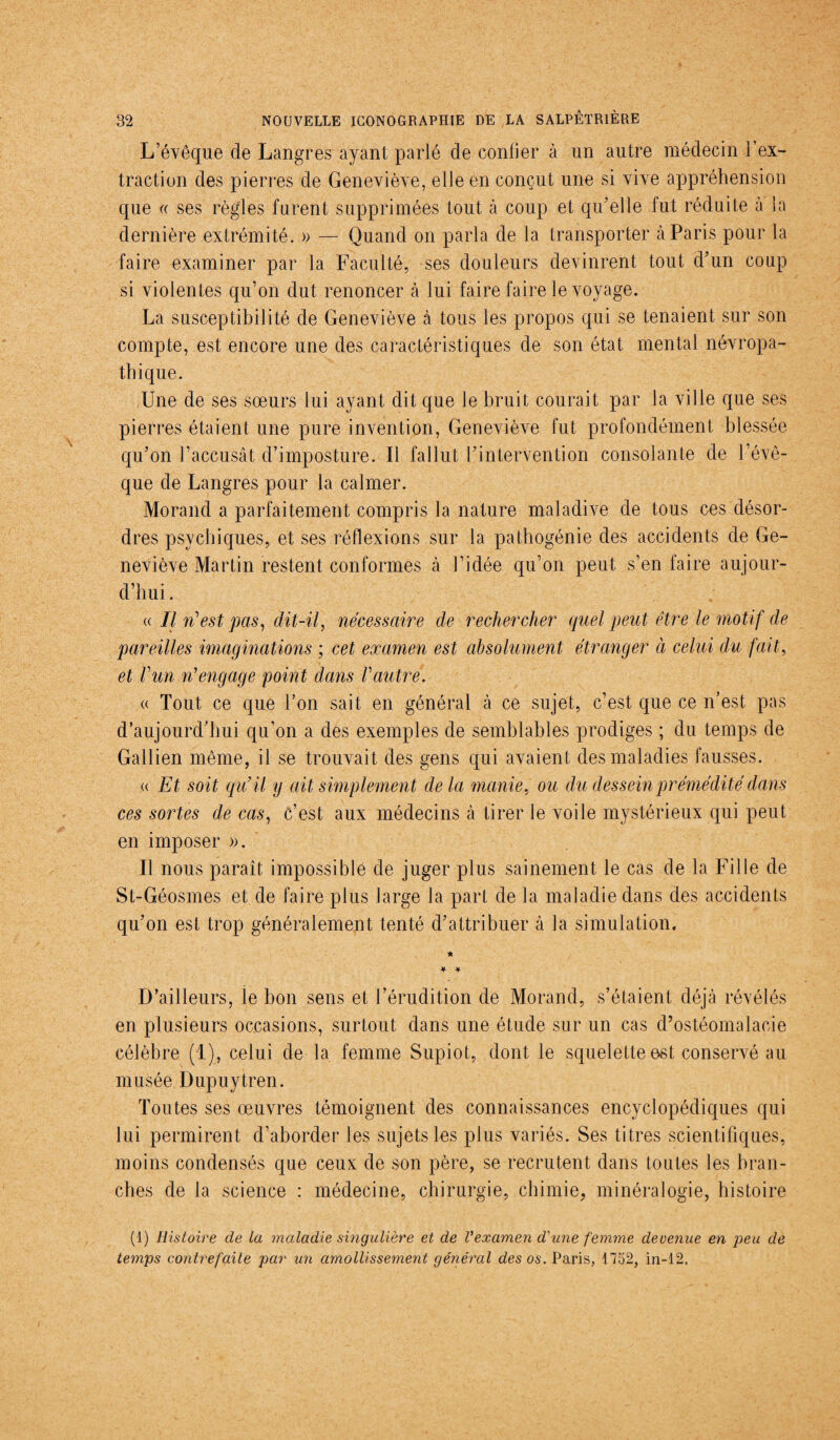 L’évêque de Langres ayant parlé de confier à un autre médecin l’ex¬ traction des pierres de Geneviève, elle en conçut une si vive appréhension que « ses règles furent supprimées tout à coup et qu’elle fut réduite à la dernière extrémité. » — Quand on parla de la transporter à Paris pour la faire examiner par la Faculté, ses douleurs devinrent tout d’un coup si violentes qu’on dut renoncer à lui faire faire le voyage. La susceptibilité de Geneviève à tous les propos qui se tenaient sur son compte, est encore une des caractéristiques de son état mental névropa¬ thique. Une de ses soeurs lui ayant dit que le bruit courait par la ville que ses pierres étaient une pure invention, Geneviève fut profondément blessée qu’on l’accusât d’imposture. U fallut l’intervention consolante de l’évê¬ que de Langres pour la calmer. Morand a parfaitement compris la nature maladive de tous ces désor¬ dres psychiques, et ses réflexions sur la pathogénie des accidents de Ge¬ neviève Martin restent conformes à l’idée qu’on peut s’en faire aujour¬ d’hui . « Il ri est pas, dit-il, nécessaire de rechercher quel peut être le motif de pareilles imaginations ; cet examen est absolument étranger à celui du fait, et ! un ri engage point dans Vautre. « Tout ce que l’on sait en général à ce sujet, c’est que ce n’est pas d’aujourd’hui qu’on a des exemples de semblables prodiges ; du temps de Gallien même, il se trouvait des gens qui avaient des maladies fausses. « Et soit qu’il y ait simplement delà manie, ou du dessein prémédité dans ces sortes de cas, c’est aux médecins à tirer le voile mystérieux qui peut en imposer ». Il nous paraît impossible de juger plus sainement le cas de la Fille de St-Géosmes et de faire plus large la part de la maladie dans des accidents qu’on est trop généralement tenté d’attribuer à la simulation. D’ailleurs, le bon sens et l’érudition de Morand, s’étaient déjà révélés en plusieurs occasions, surtout dans une étude sur un cas d’ostéomalacie célèbre (1), celui de la femme Supiot, dont le squelette est conservé au musée Dupuytren. Toutes ses oeuvres témoignent des connaissances encyclopédiques qui lui permirent d’aborder les sujets les plus variés. Ses titres scientifiques, moins condensés que ceux de son père, se recrutent dans toutes les bran¬ ches de la science : médecine, chirurgie, chimie, minéralogie, histoire (1) Histoire de La maladie smgulière et de Vexamen d'une femme devenue en peu de temps contrefaite par un amollissement général des os. Paris, 1752, in-12,