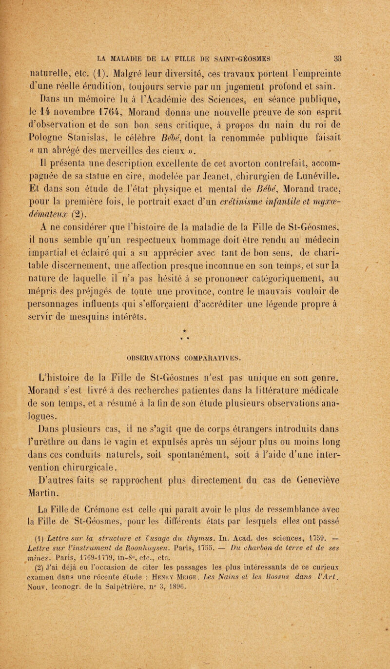 naturelle, etc. (1). Malgré leur diversité, ces travaux portent l’empreinte d’une réelle érudition, toujours servie par un jugement profond et sain. Dans un mémoire lu à l’Académie des Sciences, en séance publique, le 14 novembre 1764, Morand donna une nouvelle preuve de son esprit d’observation et de son bon sens critique, à propos du nain du roi de Pologne Stanislas, le célèbre Bébé, dont la renommée publique faisait « un abrégé des merveilles des cieux ». Il présenta une description excellente de cet avorton contrefait, accom¬ pagnée de sa statue en cire, modelée par Jeanet, chirurgien de Lunéville. Et dans son étude de l’état physique et mental de Bébé, Morand trace, pour la première fois, le portrait exact d’un crétinisme infantile et myxœ- démateux (2). A ne considérer que l’histoire de la maladie de la Fille de St-Géosmes, il nous semble qu’un respectueux hommage doit être rendu au médecin impartial et éclairé qui a su apprécier avec tant de bon sens, de chari¬ table discernement, une affection presque inconnue en son temps, et sur la nature de laquelle il n’a pas hésité à se prononær catégoriquement, au mépris des préjugés de toute une province, contre le mauvais couloir de personnages influents qui s’efforcaient d’accréditer une légende propre à servir de mesquins intérêts. ★ * * OBSERVATIONS COMPARATIVES. L’histoire de la Fille de St-Géosmes n’est pas unique en son genre. Morand s’est livré à des recherches patientes dans la littérature médicale de son temps, et a résumé à la fin de son étude plusieurs observations ana¬ logues. Dans plusieurs cas, il ne s’agit que de corps étrangers introduits dans l’urèthre ou dans le vagin et expulsés après un séjour plus ou moins long dans ces conduits naturels, soit spontanément, soit à l’aide d’une inter¬ vention chirurgicale. D’autres faits se rapprochent plus directement du cas de Geneviève Martin. La Fille de Crémone est celle qui paraît avoir le plus de ressemblance avec la Fille de St-Géosmes, pour les différents états par lesquels elles ont passé (1) Lettre sur la structure et l'usage du thymus. In. Acad, des sciences, 1759. — Lettre sur Vinstrument de Roonhuysen. Paris, 1755. — Du charbon de terre et de ses mines. Paris, 1769-1779, in-8°, etc., etc. (2) J’ai déjà eu l’occasion de citer les passages les plus intéressants de ce curieux examen dans une récente étude : Henry Meige. Les Nains et les Bossus dans l'Art. Nouv. Iconogr. de la Salpêtrière, n° 3, 1896.