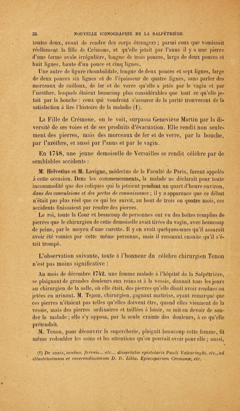 toutes deux, avant de rendre des corps étrangers ; parmi ceux que vomissait réellement la fille de Crémone, et qu’elle jetait par l’anus il y a une pierre d’une forme ovale irrégulière, longue de trois pouces, large de deux pouces et huit lignes, haute d’un pouce et cinq lignes. Une autre de figure rhomboïdale, longue de deux pouces et sept lignes, large de deux pouces six lignes et de l’épaisseur de quatre lignes, sans parler des morceaux de cailloux, de fer et de verre qu’elle a jetés par le vagin et par l’urèthre, lesquels étaient beaucoup plus considérables que tout ce qu’elle je¬ tait par la bouche : ceux qui voudront s’assurer de la parité trouveront de la satisfaction à lire l’histoire de la maladie (1). La Fille de Crémone, on le voit, surpassa Geneviève Martin par la di¬ versité de ses voies et de ses produits d’évacuation. Elle rendit non seule¬ ment des pierres, mais des morceaux de fer et de verre, par la bouche, par l’urèthre, et aussi par l’anus et par le vagin. En 1748, une jeune demoiselle de Versailles se rendit célèbre par de semblables accidents : M. Helvetius et M. Lavigne, médecins de la Faculté de Paris, furent appelés à cette occasion. Dans les commencements, la malade ne déclarait pour toute incommodité que des coliques qui la jetaient pendant un quart d’heure environ, dans des convulsions et des pertes de connaissance ; il y a apparence que ce début n’était pas plus réel que ce qui les suivit, au bout de trois ou quatre mois, ces accidents finissaient par rendre des pierres. Le roi, toute la Cour et beaucoup de personnes ont vu des boîtes remplies de pierres que le chirurgien de cette demoiselle avait tirées du vagin, avec beaucoup de peine, parle moyen d’une curette. U yen avait quelques-unes qu’il assurait avoir été vomies par cette même personne, mais il reconnut ensuite qu’il s’é¬ tait trompé. L’observation suivante, toute à l’honneur du célèbre chirurgien Tenon n’est pas moins significative : Au mois de décembre 1742, une femme malade à l’hôpital de la Salpêtrière, se plaignant de grandes douleurs aux reins et à la vessie, donnait tous les jours au chirurgien de la salle, où elle était, des pierres qu’elle disai t avoir rendues ou jetées en urinant. M. Tenon, chirurgien, gagnant maîtrise, ayant remarqué que ces pierres n’étaient pas telles qu’elles doivent être, quand elles viennent de la vessie, mais des pierres ordinaires et taillées à loisir, sè mit en devoir de son¬ der la malade ; elle s’y opposa, par la seule crainte des douleurs, à ce qu’elle prétendait. M. Tenon, pour découvrir la supercherie, plaignit beaucoup cette femme, fit même redoubler les soins elles attentions qu'on pouvait avoir pour elle ; aussi, (1) De scixisy acubus, ferreis... etc... dissertatio epistolaris Pauli Valcaringhi, etc., ad •illustrissimum et reverendissimum D. D. Litta. Episcoparum Cremonæ, etc.
