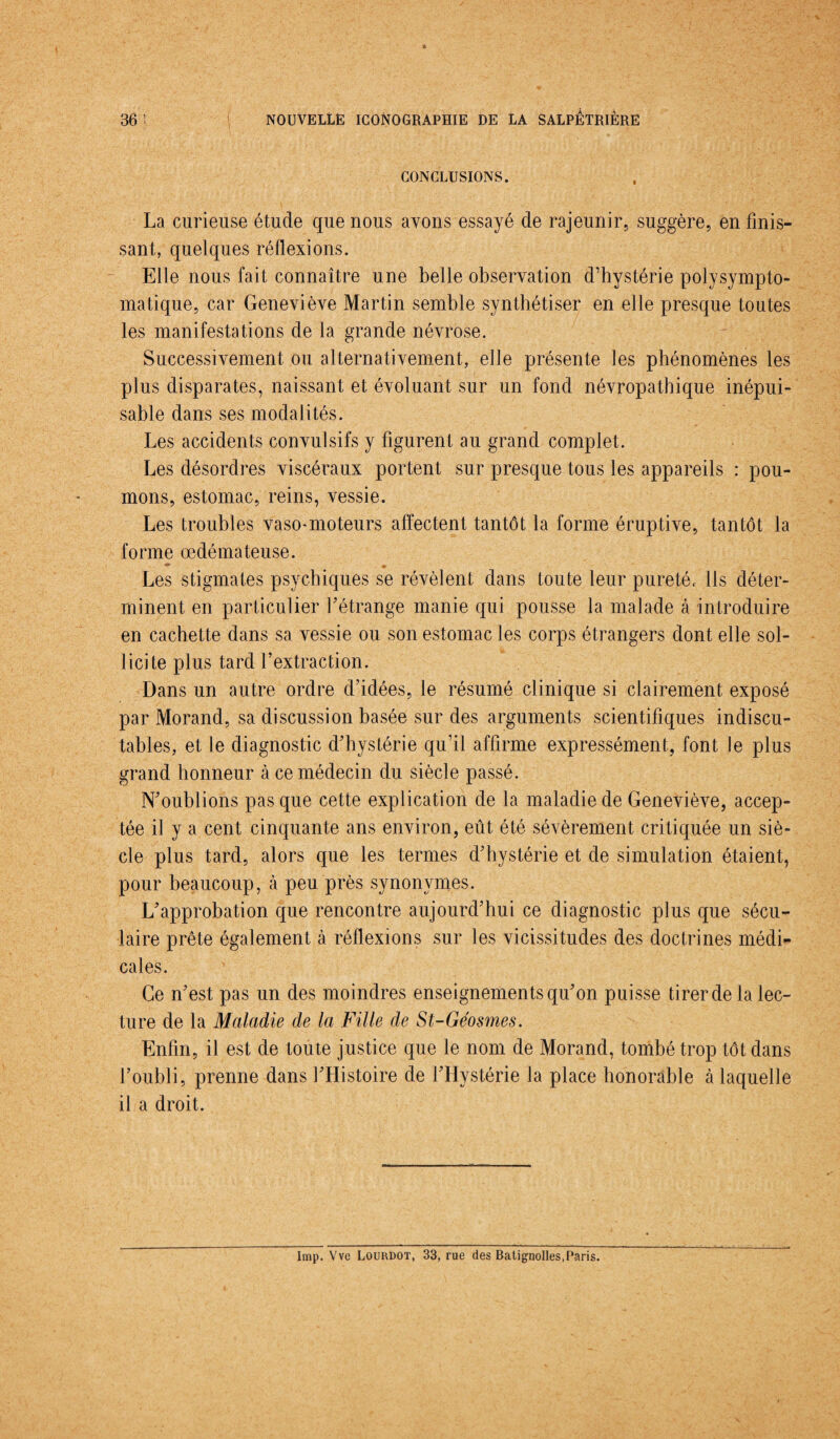 v CONCLUSIONS. La curieuse étude que nous avons essayé de rajeunir, suggère, en finis¬ sant, quelques réflexions. Elle nous fait connaître une belle observation d’hystérie polysympto- matique, car Geneviève Martin semble synthétiser en elle presque toutes les manifestations de la grande névrose. Successivement ou alternativement, elle présente les phénomènes les plus disparates, naissant et évoluant sur un fond névropathique inépui¬ sable dans ses modalités. Les accidents convulsifs y figurent au grand complet. Les désordres viscéraux portent sur presque tous les appareils : pou¬ mons, estomac, reins, vessie. Les troubles vaso-moteurs affectent tantôt la forme éruptive, tantôt la forme œdémateuse. Les stigmates psychiques se révèlent dans toute leur pureté. Ils déter¬ minent en particulier l’étrange manie qui pousse la malade à introduire en cachette dans sa vessie ou son estomac les corps étrangers dont elle sol¬ licite plus tard l’extraction. Dans un autre ordre d’idées, le résumé clinique si clairement exposé par Morand, sa discussion basée sur des arguments scientifiques indiscu¬ tables, et le diagnostic d’hystérie qu’il affirme expressément, font le plus grand honneur à ce médecin du siècle passé. N’oublions pas que cette explication de la maladie de Geneviève, accep¬ tée il y a cent cinquante ans environ, eût été sévèrement critiquée un siè¬ cle plus tard, alors que les termes d’hystérie et de simulation étaient, pour beaucoup, à peu près synonymes. L’approbation que rencontre aujourd’hui ce diagnostic plus que sécu¬ laire prête également à réflexions sur les vicissitudes des doctrines médi¬ cales. Ce n’est pas un des moindres enseignements qu’on puisse tirer de la lec¬ ture de la Maladie de la Fille de St-Géosmes. Enfin, il est de toute justice que le nom de Morand, tombé trop tôt dans l’oubli, prenne dans l’Histoire de l’Hystérie la place honorâble à laquelle il a droit. Imp. Vvc Loukdot, 33, rue des Batignolles, Paris.
