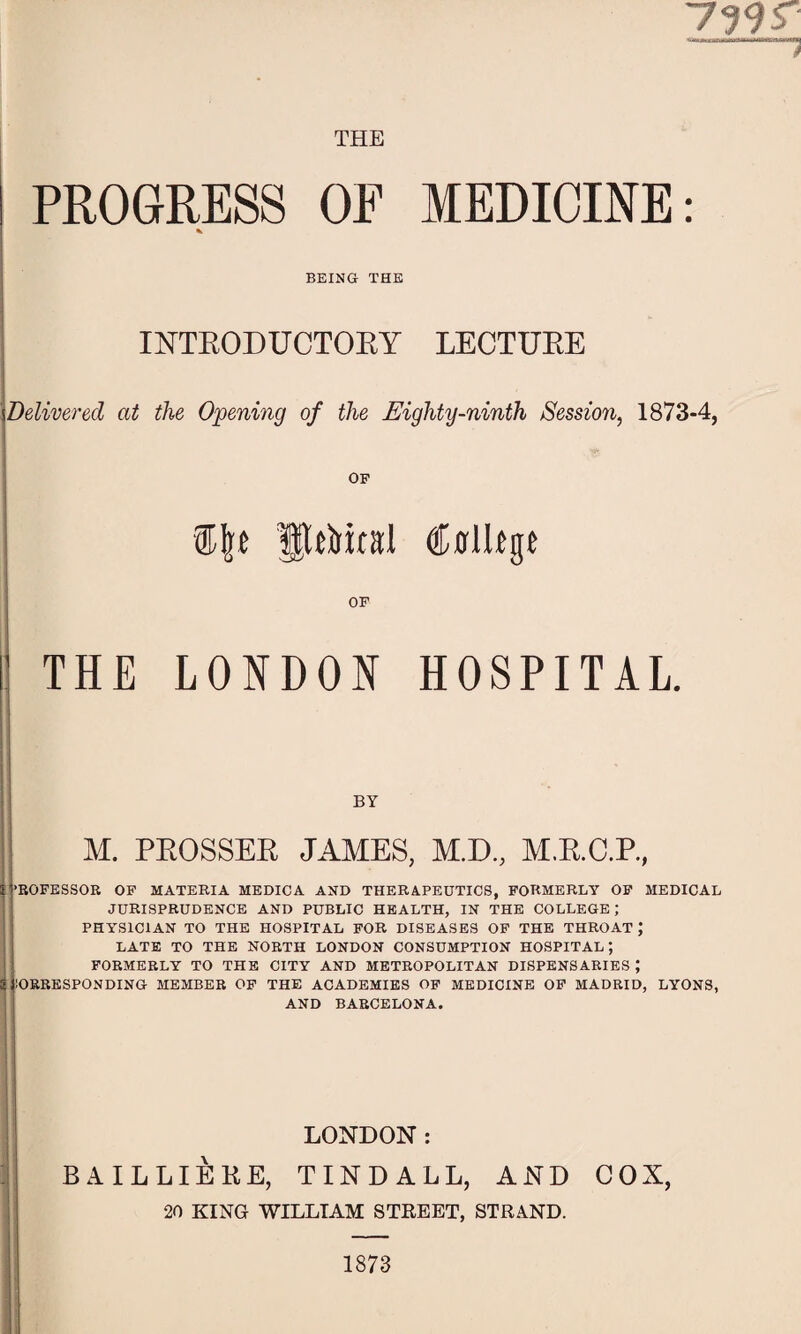 799 r 'ii ir. mi n tfitrii-'-‘-M-'V-tn r-J*iT] PROGRESS OF MEDICINE: % BEING THE INTRODUCTORY LECTURE Delivered at the Opening of the Eighty-ninth Session, 1873-4, OF ®|t fEtt&iral Cffllfgi OF THE LONDON HOSPITAL. BY M. PROSSER JAMES, M.D., M.R.C.R, ’ROFESSOR OF MATERIA MEDICA AND THERAPEUTICS, FORMERLY OF MEDICAL JURISPRUDENCE AND PUBLIC HEALTH, IN THE COLLEGE; PHYSICIAN TO THE HOSPITAL FOR DISEASES OF THE THROAT J LATE TO THE NORTH LONDON CONSUMPTION HOSPITAL; FORMERLY TO THE CITY AND METROPOLITAN DISPENSARIES J jlORRESPONDING MEMBER OF THE ACADEMIES OF MEDICINE OF MADRID, LYONS, AND BARCELONA. LONDON : BAILLIERE, TINDALL, AND COX, 20 KING WILLIAM STREET, STRAND. 1873