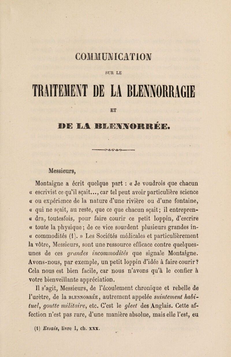 SUR LE TRAITEMENT DE LA BLENNORRAGIE ET AU IiA BLEMOBRÉi:. Messieurs, Montaigne a écrit quelque part : « Je voudrois que chacun « escrivist ce qu’il sçait..., car tel peut avoir particulière science « ou expérience de la nature d’une rivière ou d’une fontaine, « qui ne sçait, au reste, que ce que chacun sçait ; il entrepren- « dra, toutesfois, pour faire courir ce petit loppin, d’escrire « toute la physique; de ce vice sourdent plusieurs grandes in- « commodités (1). » Les Sociétés médicales et particulièrement la vôtre, Messieurs, sont une ressource efficace contre quelques- unes de ces grandes incommodités que signale Montaigne. Avons-nous, par exemple, un petit loppin d’idée à faire courir? Cela nous est bien facile, car nous n’avons qu’à le confier à votre bienveillante appréciation. Il s’agit, Messieurs, de l’écoulement chronique et rebelle de l’urètre, de la blennorrée, autrement appelée suintement habi¬ tuel, goutte militaire, etc. C’est le gleet des Anglais. Cette af¬ fection n’est pas rare, d’une manière absolue, mais elle l’est, eu (1) Essais, livre I, ch. xxx.