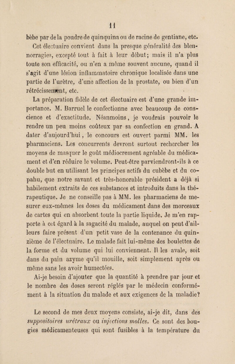 bèbe par delà poudre de quinquina ou de racine de gentiane, etc. Cet électuaire convient dans la presque généralité des blen¬ norragies, excepté tout à fait à leur début; mais il n’a plus toute son efficacité, ou n’en a même souvent aucune, quand il s’agit d’une lésion inflammatoire chronique localisée dans une partie de l’urètre, d’une affection de la prostate, ou bien d’un rétrécissement, etc. La préparation fidèle de cet électuaire est d’une grande im¬ portance. M. Barruel le confectionne avec beaucoup de cons¬ cience et d’exactitude. Néanmoins, je voudrais pouvoir le rendre un peu moins coûteux par sa confection en grand. À dater d’aujourd’hui, le concours est ouvert parmi MM. les pharmaciens. Les concurrents devront surtout rechercher les moyens de masquer le goût médiocrement agréable du médica¬ ment et d’en réduire le volume. Peut-être parviendront-ils à ce double but en utilisant les principes actifs du eubèbe et du co- pahu, que notre savant et très-honorable président a déjà si habilement extraits de ces substances et introduits dans la thé¬ rapeutique. Je ne conseille pas à MM. les pharmaciens de me¬ surer eux-mêmes les doses du médicament dans des morceaux de cartes qui en absorbent toute la partie liquide. Je m’en rap¬ porte à cet égard à la sagacité du malade, auquel on peut d’ail¬ leurs faire présent d’un petit vase de la contenance du quin¬ zième de l’électuaire. Le malade fait lui-même des boulettes de la forme et du volume qui lui conviennent. 11 les avale, soit dans du pain azyme qu’il mouille, soit simplement après ou même sans les avoir humectées. Ai-je besoin d’ajouter que la quantité à prendre par jour et le nombre des doses seront réglés par le médecin conformé¬ ment à la situation du malade et aux exigences de la maladie? Le second de mes deux moyens consiste, ai-je dit, dans des suppositoires urétraux ou injections molles. Ce sont des bou¬ gies médicamenteuses qui sont fusibles à la température du