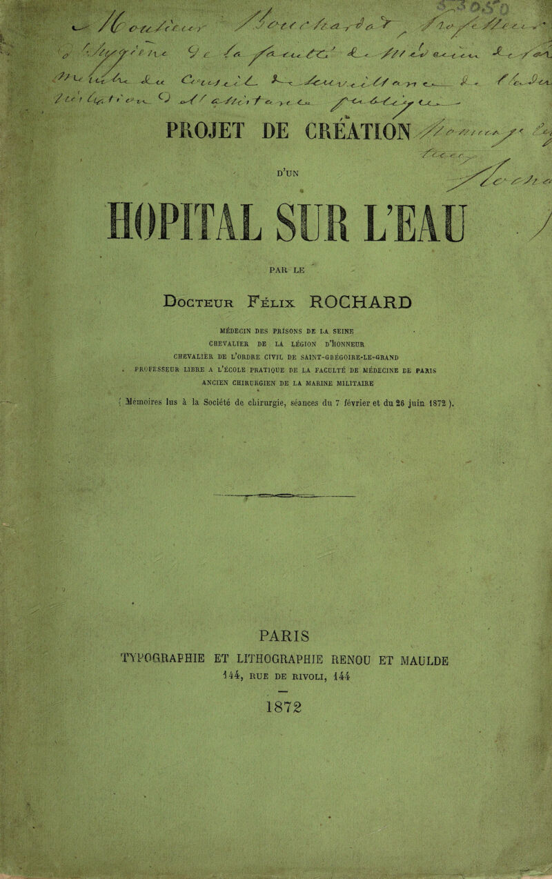 ï:M ■ 'A-É- iti;® c> u < < z ^ v/Syÿ'f /ti& 9 /: L/' Jt <_< / - / ^ r Oy / '*' €^-t^_ O c^O/ ^ //( 'r / ? ^£/' ^ /z ét -y-d& *y~ ,'jf-t Z f <■> O O ' JL < //y ^ e^r r ^ v i/.-t.-<- r* >-r ^ «■ <=r > r PROJET DE CREATION D UN 0-ZZ/t > HOPITAL SUR L’EAU PAR LE Docteur Félix ROCHARD MÉDECIN DES PRISONS DE LA SEINE CHEVALIER DE LA LÉGION D’HONNEUR CHEVALIER DE L’ORDRE CIVIL DE SA1NT-GHÉG0IRE-LE-GRAND . PROFESSEUR LIBRE A L’ÉCOLE PRATIQUE DE LA FACULTÉ DE MÉDECINE DE .PARIS ANCIEN CHIRURGIEN DE LA MARINE MILITAIRE ' Mémoires lus à la Société de chirurgie, séances du 7 février et du 26 juin 1872 ). PARIS TYPOGRAPHIE ET LITHOGRAPHIE RENOU ET MAULDE 144, RUE DE RIVOLI, 144 1872