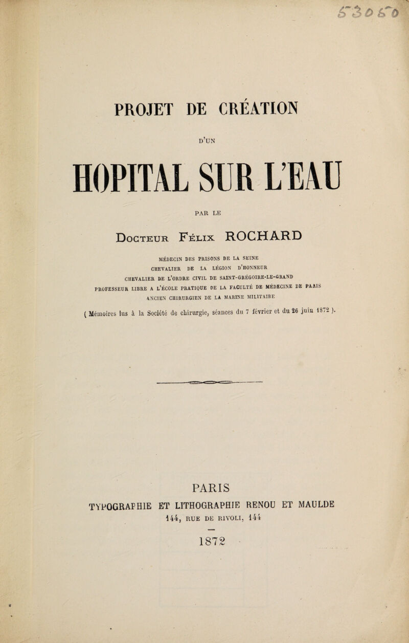 d’un HOPITAL PAR LE Docteur Félix ROCHARD MÉDECIN DES PRISONS DE LA SEINE CHEVALIER DE LA LÉGION d’HONNEOR CHEVALIER DE L’ORDRE CIVIL DE SAINT-GRÉGOIRE-LE-GRAND PROFESSEUR LIBRE A L’ÉCOLE PRATIQUE DE LA FACULTÉ DE MÉDECINE DE PARIS ANCIEN CHIRURGIEN DE LA MARINE MILITAIRE ( Mémoires lus à la Société de chirurgie, séances du 7 février et du 26 juin 1372 ). PARIS TYPOGRAPHIE ET LITHOGRAPHIE RENOU ET MAULDE i 44, RUE DE RIVOLI, 144 1872