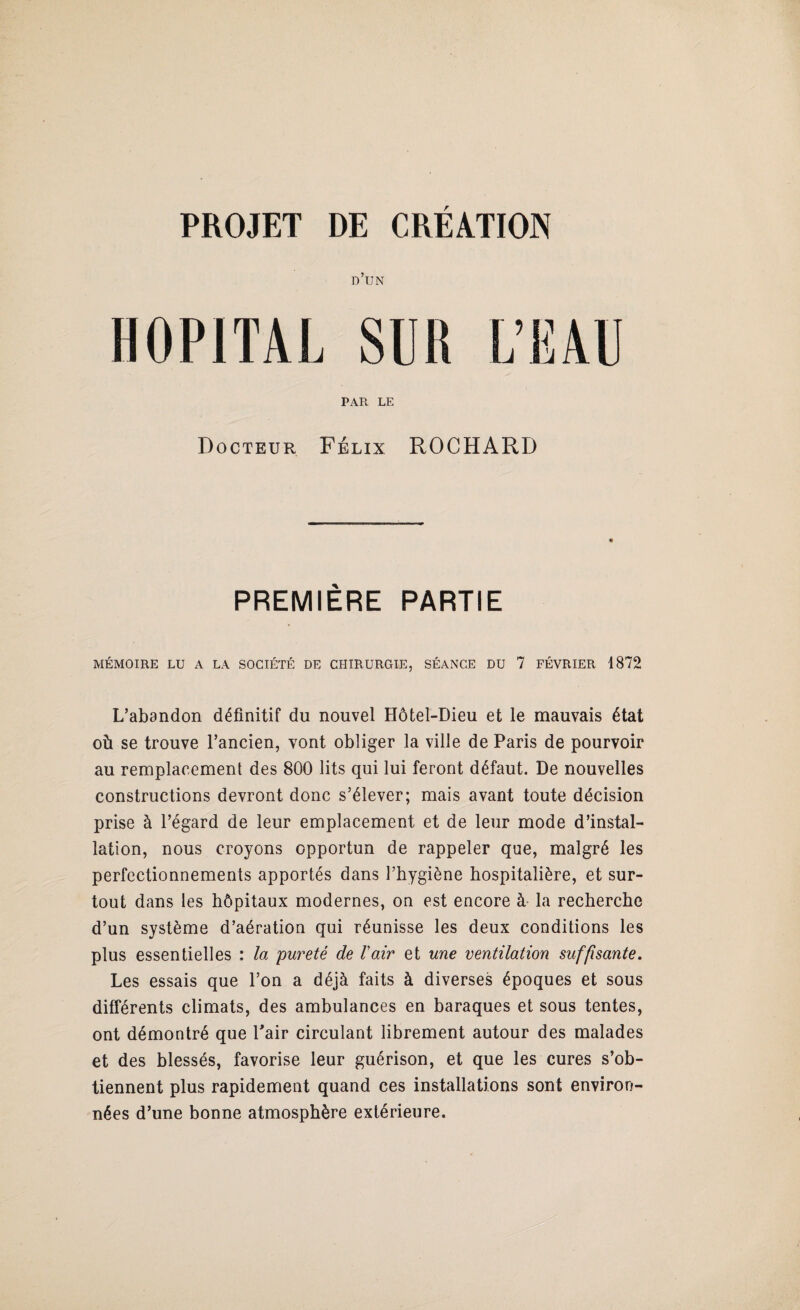 d’un HOPITAL SUK L’EAU PAR LE Docteur Félix ROCHARD PREMIÈRE PARTIE MÉMOIRE LU A LA SOCIÉTÉ DE CHIRURGIE, SÉANCE DU 7 FÉVRIER 1872 L’abandon définitif du nouvel Hôtel-Dieu et le mauvais état où se trouve l’ancien, vont obliger la ville de Paris de pourvoir au remplacement des 800 lits qui lui feront défaut. De nouvelles constructions devront donc s’élever; mais avant toute décision prise à l’égard de leur emplacement et de leur mode d’instal¬ lation, nous croyons opportun de rappeler que, malgré les perfectionnements apportés dans l’hygiène hospitalière, et sur¬ tout dans les hôpitaux modernes, on est encore à la recherche d’un système d’aération qui réunisse les deux conditions les plus essentielles : la pureté de l'air et une ventilation suffisante. Les essais que l’on a déjà faits à diverses époques et sous différents climats, des ambulances en baraques et sous tentes, ont démontré que Pair circulant librement autour des malades et des blessés, favorise leur guérison, et que les cures s’ob¬ tiennent plus rapidement quand ces installations sont environ¬ nées d’une bonne atmosphère extérieure.