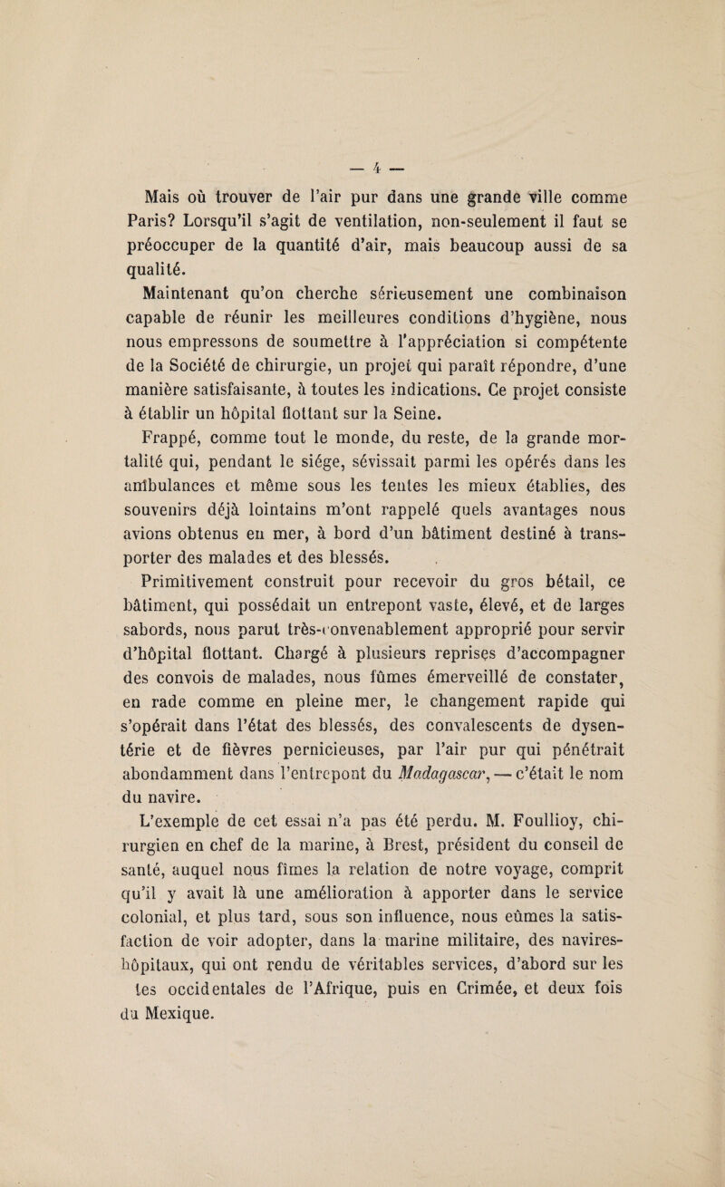 Mais où trouver de l’air pur dans une grande ville comme Paris? Lorsqu’il s’agit de ventilation, non-seulement il faut se préoccuper de la quantité d’air, mais beaucoup aussi de sa qualité. Maintenant qu’on cherche sérieusement une combinaison capable de réunir les meilleures conditions d’hygiène, nous nous empressons de soumettre à l’appréciation si compétente de la Société de chirurgie, un projet qui paraît répondre, d’une manière satisfaisante, à toutes les indications. Ce projet consiste à établir un hôpital flottant sur la Seine. Frappé, comme tout le monde, du reste, de la grande mor¬ talité qui, pendant le siège, sévissait parmi les opérés dans les anîbulances et même sous les tentes les mieux établies, des souvenirs déjà lointains m’ont rappelé quels avantages nous avions obtenus eu mer, à bord d’un bâtiment destiné à trans¬ porter des malades et des blessés. Primitivement construit pour recevoir du gros bétail, ce bâtiment, qui possédait un entrepont vaste, élevé, et de larges sabords, nous parut très-convenablement approprié pour servir d’hôpital flottant. Chargé à plusieurs reprises d’accompagner des convois de malades, nous fûmes émerveillé de constater, en rade comme en pleine mer, le changement rapide qui s’opérait dans l’état des blessés, des convalescents de dysen- térie et de fièvres pernicieuses, par l’air pur qui pénétrait abondamment dans l’entrepont du Madagascar, — c’était le nom du navire. L’exemple de cet essai n’a pas été perdu. M. Foullioy, chi¬ rurgien en chef de la marine, à Brest, président du conseil de santé, auquel nous fîmes la relation de notre voyage, comprit qu’il y avait là une amélioration à apporter dans le service colonial, et plus tard, sous son influence, nous eûmes la satis¬ faction de voir adopter, dans la marine militaire, des navires- hôpitaux, qui ont rendu de véritables services, d’abord sur les tes occidentales de l’Afrique, puis en Crimée, et deux fois du Mexique.