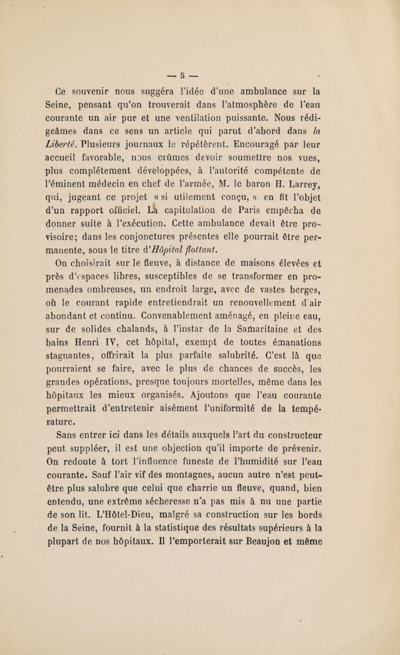 Ce souvenir nous suggéra l’idée d’une ambulance sur la Seine, pensant qu’on trouverait dans l’atmosphère de beau courante un air pur et une ventilation puissante. Nous rédi¬ geâmes dans ce sens un article qui parut d’abord dans la Liberté. Plusieurs journaux le répétèrent. Encouragé par leur accueil favorable, nous crûmes devoir soumettre nos vues, plus complètement développées, à l’autorité compétente de l’éminent médecin en chef de l’armée, M. le baron H. Larrey, qui, jugeant ce projet « si utilement conçu, a en fit l’objet d’un rapport officiel. La capitulation de Paris empêcha de donner suite à l’exécution. Cette ambulance devait être pro¬ visoire; dans les conjonctures présentes elle pourrait être per¬ manente, sous le titre d'Hôpital flottant. On choisirait sur le fleuve, à distance de maisons élevées et près d’espaces libres, susceptibles de se transformer en pro¬ menades ombreuses, un endroit large, avec de vastes berges, où le courant rapide entretiendrait un renouvellement d'air abondant et continu. Convenablement aménagé, en pleine eau, sur de solides chalands, à l’instar de la Saiùaritaine et des bains Henri IY, cet hôpital, exempt de toutes émanations stagnantes, offrirait la plus parfaite salubrité. C’est là que pourraient se faire, avec le plus de chances de succès, les grandes opérations, presque toujours mortelles, même dans les hôpitaux les mieux organisés. Ajoutons que l’eau courante permettrait d’entretenir aisément l’uniformité de la tempé¬ rature. Sans entrer ici dans les détails auxquels Part du constructeur peut suppléer, il est une objection qu’il importe de prévenir. On redoute à tort l’influence funeste de l’humidité sur l’eau courante. Sauf l’air vif des montagnes, aucun autre n’est peut- être plus salubre que celui que charrie un fleuve, quand, bien entendu, une extrême sécheresse n'a pas mis à nu une partie de son lit. L’Hôtel-Dieu, malgré sa construction sur les bords de la Seine, fournit à la statistique des résultats supérieurs à la plupart de nos hôpitaux. Il l’emporterait sur Beaujon et même